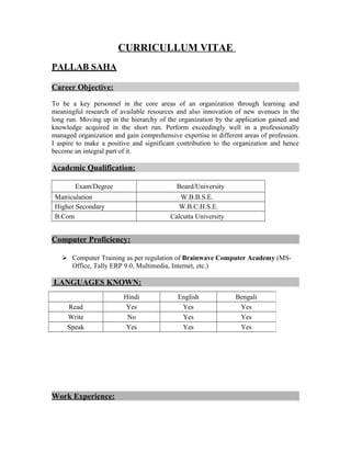 CURRICULLUM VITAE
PALLAB SAHA
Career Objective:
To be a key personnel in the core areas of an organization through learning and
meaningful research of available resources and also innovation of new avenues in the
long run. Moving up in the hierarchy of the organization by the application gained and
knowledge acquired in the short run. Perform exceedingly well in a professionally
managed organization and gain comprehensive expertise in different areas of profession.
I aspire to make a positive and significant contribution to the organization and hence
become an integral part of it.
Academic Qualification:
Exam/Degree Board/University
Matriculation W.B.B.S.E.
Higher Secondary W.B.C.H.S.E.
B.Com Calcutta University
Computer Proficiency:
 Computer Training as per regulation of Brainwave Computer Academy (MS-
Office, Tally ERP 9.0, Multimedia, Internet, etc.)
LANGUAGES KNOWN:
Work Experience:
Hindi English Bengali
Read Yes Yes Yes
Write No Yes Yes
Speak Yes Yes Yes
 