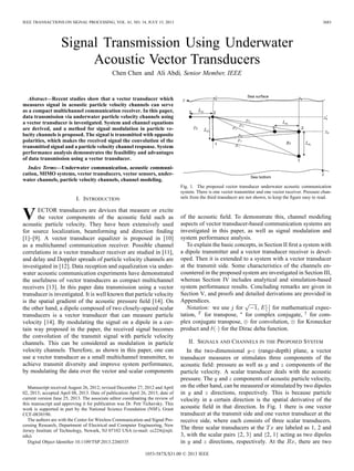 IEEE TRANSACTIONS ON SIGNAL PROCESSING, VOL. 61, NO. 14, JULY 15, 2013 3683
Signal Transmission Using Underwater
Acoustic Vector Transducers
Chen Chen and Ali Abdi, Senior Member, IEEE
Abstract—Recent studies show that a vector transducer which
measures signal in acoustic particle velocity channels can serve
as a compact multichannel communication receiver. In this paper,
data transmission via underwater particle velocity channels using
a vector transducer is investigated. System and channel equations
are derived, and a method for signal modulation in particle ve-
locity channels is proposed. The signal is transmitted with opposite
polarities, which makes the received signal the convolution of the
transmitted signal and a particle velocity channel response. System
performance analysis demonstrates the feasibility and advantages
of data transmission using a vector transducer.
Index Terms—Underwater communication, acoustic communi-
cation, MIMO systems, vector transducers, vector sensors, under-
water channels, particle velocity channels, channel modeling.
I. INTRODUCTION
VECTOR transducers are devices that measure or excite
the vector components of the acoustic ﬁeld such as
acoustic particle velocity. They have been extensively used
for source localization, beamforming and direction ﬁnding
[1]–[9]. A vector transducer equalizer is proposed in [10]
as a multichannel communication receiver. Possible channel
correlations in a vector transducer receiver are studied in [11],
and delay and Doppler spreads of particle velocity channels are
investigated in [12]. Data reception and equalization via under-
water acoustic communication experiments have demonstrated
the usefulness of vector transducers as compact multichannel
receivers [13]. In this paper data transmission using a vector
transducer is investigated. It is well known that particle velocity
is the spatial gradient of the acoustic pressure ﬁeld [14]. On
the other hand, a dipole composed of two closely-spaced scalar
transducers is a vector transducer that can measure particle
velocity [14]. By modulating the signal on a dipole in a cer-
tain way proposed in the paper, the received signal becomes
the convolution of the transmit signal with particle velocity
channels. This can be considered as modulation in particle
velocity channels. Therefore, as shown in this paper, one can
use a vector transducer as a small multichannel transmitter, to
achieve transmit diversity and improve system performance,
by modulating the data over the vector and scalar components
Manuscript received August 26, 2012; revised December 27, 2012 and April
02, 2013; accepted April 08, 2013. Date of publication April 26, 2013; date of
current version June 25, 2013. The associate editor coordinating the review of
this manuscript and approving it for publication was Dr. Petr Tichavsky. This
work is supported in part by the National Science Foundation (NSF), Grant
CCF-0830190.
The authors are with the Center for Wireless Communication and Signal Pro-
cessing Research, Department of Electrical and Computer Engineering, New
Jersey Institute of Technology, Newark, NJ 07102 USA (e-mail: cc224@njit.
edu).
Digital Object Identiﬁer 10.1109/TSP.2013.2260335
Fig. 1. The proposed vector transducer underwater acoustic communication
system. There is one vector transmitter and one vector receiver. Pressure chan-
nels from the third transducer are not shown, to keep the ﬁgure easy to read.
of the acoustic ﬁeld. To demonstrate this, channel modeling
aspects of vector transducer-based communication systems are
investigated in this paper, as well as signal modulation and
system performance analysis.
To explain the basic concepts, in Section II ﬁrst a system with
a dipole transmitter and a vector transducer receiver is devel-
oped. Then it is extended to a system with a vector transducer
at the transmit side. Some characteristics of the channels en-
countered in the proposed system are investigated in Section III,
whereas Section IV includes analytical and simulation-based
system performance results. Concluding remarks are given in
Section V, and proofs and detailed derivations are provided in
Appendices.
Notation: we use for , for mathematical expec-
tation, for transpose, for complex conjugate, for com-
plex conjugate transpose, for convolution, for Kronecker
product and for the Dirac delta function.
II. SIGNALS AND CHANNELS IN THE PROPOSED SYSTEM
In the two-dimensional - (range-depth) plane, a vector
transducer measures or stimulates three components of the
acoustic ﬁeld: pressure as well as and components of the
particle velocity. A scalar transducer deals with the acoustic
pressure. The and components of acoustic particle velocity,
on the other hand, can be measured or stimulated by two dipoles
in and directions, respectively. This is because particle
velocity in a certain direction is the spatial derivative of the
acoustic ﬁeld in that direction. In Fig. 1 there is one vector
transducer at the transmit side and one vector transducer at the
receive side, where each consists of three scalar transducers.
The three scalar transducers at the are labeled as 1, 2 and
3, with the scalar pairs {2, 3} and {2, 1} acting as two dipoles
in and directions, respectively. At the , there are two
1053-587X/$31.00 © 2013 IEEE
 