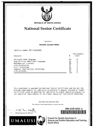 REPUBLIC OF SOUTH AFRICA
National Senior Certificate
Awarded to
Danielle Juandre Miller
Id e n t i t y n u m b e r 891 1 1 2 5 0 3 3 0 8 4
Ach ie v e m e n t
Subj ects % 1eve
A f r i k a a n s H o m e L a n g u a g e 63 5
E n g l i s h F i r s t A d d i t i o n a l L a n g u a g e 63 5
M a t h e m a t i c a l L i t e r a c y 89 7
Life O r i e n t a t i o n 81 7
Civil T e c h n o l o g y 67 5
C o m p u t e r A p p l i c a t i o n s T e c h n o l o g y 68 5
Life S c i e n c e s 63 5
s';s’:s':s':s':s':s':s':s':s':s':s':s':s':s':s':s':s':s':s':s':s':s':s';s':s';s’; s’: s':s';s';s';s';s';s':s':s':s':s';s';s';s';s’; s':s':s’; s';s';s';s';s';s';s';s';s'; * 5';* ii
T h i s c a n d i d a t e is a w a r d e d the N a t i o n a l S e n i o r C e r t i f i c a t e and has m e t the
m i n i m u m r e q u i r e m e n t s for a d m i s s i o n to b a c h e l o r ' s d e g r e e , d i p l o m a or h i g h e r
c e r t i f i c a t e s t u d y as g a z e t t e d for a d m i s s i o n to h i g h e r e d u c a t i o n ,s u b j e c t to
the a d m i s s i o n r e q u i r e m e n t s of the h i g h e r e d u c a t i o n i n s t i t u t i o n c o n c e r n e d .
With effect from December 2008
This certificate is issued w ithout alteration or erasure o f any kind.
Chief Executive Officer
U M A L U S I
090 6329 6832 A
Council for Quality Assurance in
General and Further Education and Training
South Africa
09063296832A
 