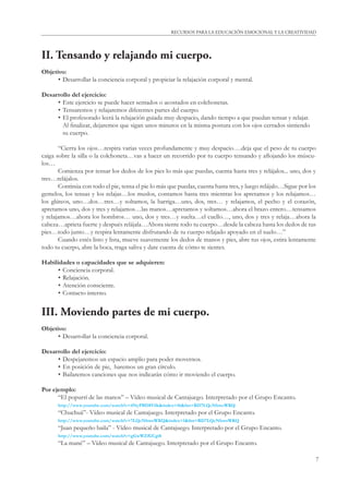 7
RECURSOS PARA LA EDUCACIÓN EMOCIONAL Y LA CREATIVIDAD
II. Tensando y relajando mi cuerpo.
Objetivo:
• Desarrollar la conciencia corporal y propiciar la relajación corporal y mental.
Desarrollo del ejercicio:
• Este ejercicio se puede hacer sentados o acostados en colchonetas.
• Tensaremos y relajaremos diferentes partes del cuerpo.
• El profesorado leerá la relajación guiada muy despacio, dando tiempo a que puedan tensar y relajar.
Al ﬁnalizar, dejaremos que sigan unos minutos en la misma postura con los ojos cerrados sintiendo
su cuerpo.
“Cierra los ojos…respira varias veces profundamente y muy despacio….deja que el peso de tu cuerpo
caiga sobre la silla o la colchoneta…vas a hacer un recorrido por tu cuerpo tensando y aﬂojando los múscu-
los…
Comienza por tensar los dedos de los pies lo más que puedas, cuenta hasta tres y relájalos... uno, dos y
tres…relájalos.
Continúa con todo el pie, tensa el pie lo más que puedas, cuenta hasta tres, y luego relájalo…Sigue por los
gemelos, los tensas y los relajas…los muslos, contamos hasta tres mientras los apretamos y los relajamos…
los glúteos, uno…dos…tres…y soltamos, la barriga…uno, dos, tres… y relajamos, el pecho y el corazón,
apretamos uno, dos y tres y relajamos…las manos…apretamos y soltamos…ahora el brazo entero…tensamos
y relajamos…ahora los hombros… uno, dos y tres…y suelta…el cuello…, uno, dos y tres y relaja…ahora la
cabeza…aprieta fuerte y después relájala…Ahora siente todo tu cuerpo…desde la cabeza hasta los dedos de tus
pies…todo junto…y respira lentamente disfrutando de tu cuerpo relajado apoyado en el suelo…”
Cuando estés listo y lista, mueve suavemente los dedos de manos y pies, abre tus ojos, estira lentamente
todo tu cuerpo, abre la boca, traga saliva y date cuenta de cómo te sientes.
Habilidades o capacidades que se adquieren:
• Conciencia corporal.
• Relajación.
• Atención consciente.
• Contacto interno.
III. Moviendo partes de mi cuerpo.
Objetivo:
• Desarrollar la conciencia corporal.
Desarrollo del ejercicio:
• Despejaremos un espacio amplio para poder movernos.
• En posición de pie, haremos un gran círculo.
• Bailaremos canciones que nos indicarán cómo ir moviendo el cuerpo.
Por ejemplo:
“El popurrí de las manos” – Vídeo musical de Cantajuego. Interpretado por el Grupo Encanto.
http://www.youtube.com/watch?v=4NyPBD8Vilk&index=16&list=RD7LQcNbwoWKQ
“Chuchuá”- Vídeo musical de Cantajuego. Interpretado por el Grupo Encanto.
http://www.youtube.com/watch?v=7LQcNbwoWKQ&index=1&list=RD7LQcNbwoWKQ
“Juan pequeño baila” - Vídeo musical de Cantajuego. Interpretado por el Grupo Encanto.
http://www.youtube.com/watch?v=gGwWZfGCgi8
“La mané” – Vídeo musical de Cantajuego. Interpretado por el Grupo Encanto.
 