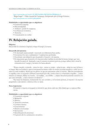 8
MATERIALES CURRICULARES. CUADERNOS DE AULA
http://www.youtube.com/watch?v=jU_82WUdbaA&list=RD7LQcNbwoWKQ&index=2
“Bugui bugui” – Vídeo musical de Cantajuego. Interpretado por el Grupo Encanto.
http://www.youtube.com/watch?v=p3Wryj0OjVM
Habilidades o capacidades que se adquieren:
• Conciencia corporal.
• Psicomotricidad.
• “Soltarse”, perder la vergüenza.
• Conﬁanza en sí mismos.
• Atención.
• Comunicación no-verbal.
IV. Relajación guiada.
Objetivo:
Desarrollar la conciencia corporal y relajar el cuerpo y la mente.
Desarrollo del ejercicio:
• El alumnado estará sentado o recostado en colchonetas boca arriba.
• Cerraremos los ojos y realizaremos 3 respiraciones profundas.
• Escucharán una relajación que irá guiando el maestro o la maestra.
• Es importante que el maestro o la maestra realice también la actividad al mismo tiempo que vaya
leyendo los pasos al alumnado, y que lo enuncie en primera persona, porque induce más a situar la
conciencia en el cuerpo y favorece el ir hacia adentro.
“Ponte cómodo o cómoda…cierra los ojos…siente tu cuerpo…relaja la cara…relaja los ojos, la boca y
tu lengua. Baja tus hombros y apoya suavemente las manos sobre tus muslos (si están sentados) o sobre tus cos-
tados (si están tendidos). Siente que tus glúteos se apoyan suavemente sobre tu asiento…Recorre mentalmente
tu espalda, como si un gusano caminara suavemente por ella y siente cómo te va haciendo cosquillas… (varios
minutos en silencio). Relaja tus muslos…tus rodillas…tus tobillos…y déjate descansar poniendo atención a lo
que estás sintiendo…(varios minutos en silencio)”.
Tras hacer la relajación, manteniendo los ojos cerrados y en la misma postura, el maestro o la maestra
preguntará a cada alumno o alumna cómo se siente.
Nota importante:
El maestro o maestra no juzgará ni valorará lo que siente cada uno. Solo dejará que se expresen libre
mente.
Habilidades o capacidades que se adquieren:
• Conciencia corporal.
• Relajación.
• Silencio.
• Atención consciente.
• Contacto interno.
• Concentración.
• Situarse en el cuerpo.
• Sensaciones.
• Identiﬁcación de emociones
• Expresión de los sentimiento.s sin juicios.
 