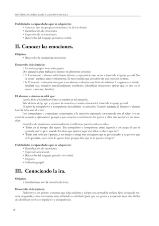 10
MATERIALES CURRICULARES. CUADERNOS DE AULA
Habilidades o capacidades que se adquieren:
• Contacto con sus propias emociones y la de los demás.
• Identiﬁcación de emociones.
• Expresión de las emociones.
• Desarrollo del lenguaje gestual-no verbal.
II. Conocer las emociones.
Objetivo:
• Desarrollar la conciencia emocional.
Desarrollo del ejercicio:
• En varios grupos o un solo grupo.
Dos ejercicios para trabajar lo mismo en diferentes sesiones:
• A. Un alumno o alumna saldrá hacia delante y expresará lo que siente a través de lenguaje gestual. No
se podrá expresar nada verbalmente. El resto tendrá que descubrir de qué emoción se trata.
• B. El maestro o maestra entregará a un alumno o alumna una ﬁcha de máximo 5 renglones en donde
detallará una situación emocionalmente conﬂictiva (identiﬁcar situaciones típicas que se den en el
centro o entorno familiar).
El alumno o alumna tendrá que:
Leer la ﬁcha e identiﬁcar cómo se sentiría en tal situación.
Salir delante del grupo y expresar la emoción o estado emocional a través de lenguaje gestual.
El resto de compañeros y compañeras descubrirán la emoción. Cuando acierten, el alumno o alumna
leerá la ﬁcha con el relato.
Los compañeros y compañeras comentarán si la emoción expresada corresponde con el relato o si no
están de acuerdo, explicando el porqué y qué emoción o sentimiento les parece a ellos más acorde en esa situa-
ción.
Ejemplos de situaciones emocionalmente conﬂictivas para los niños o niñas:
• “Estás en el tiempo del recreo. Tus compañero y compañeras están jugando a un juego al que te
gustaría unirte, pero cuando les dices que quieres jugar con ellos, te dicen que no.”
• “Estás una tarde en el parque, y un amigo o amiga trae un juguete que te gusta mucho y te gustaría que
te lo prestara, pero no te lo quiere dejar porque dice que se lo puedes romper.”
Habilidades o capacidades que se adquieren:
• Identiﬁcación de emociones.
• Expresión emocional.
• Desarrollo del lenguaje gestual – no verbal.
• Empatía.
• Cohesión grupal.
III. Conociendo la ira.
Objetivo:
• Familiarizarse con la emoción de la ira.
Desarrollo del ejercicio:
Pediremos a un alumno o alumna que salga adelante y adopte una actitud de enfado. Que lo haga de ma-
nera exagerada, como si estuviera muy enfadado o enfadada (para que sus gestos y expresión sean más fáciles
de identiﬁcar por los compañeros y compañeras).
 