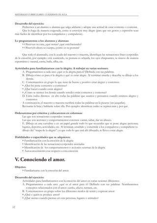 12
MATERIALES CURRICULARES. CUADERNOS DE AULA
Desarrollo del ejercicio:
Pediremos a un alumno o alumna que salga adelante y adopte una actitud de estar contento o contenta.
Que lo haga de manera exagerada, como si estuviera muy alegre (para que sus gestos y expresión sean
más fáciles de identiﬁcar por los compañeros y compañeras).
Le preguntaremos a los alumnos y alumnas:
• Observen su cara, ¿qué notan? ¿qué está haciendo?
• Observen ahora su cuerpo, ¿cómo es su postura?
Que todo el alumnado, con la ayuda del maestro o maestra, identiﬁque las sensaciones físico-corporales
de la emoción, por ejemplo: está sonriendo, su postura es relajada, los ojos chispeantes, se mueve de manera
espontánea y natural, canta, baila, silba, etc.
Actividades para familiarizarnos con la alegría. A trabajar en varias sesiones:
A. Preguntaremos a cada uno: ¿qué es la alegría para ti? Defínela con tus palabras.
B. Dibuja cómo es para ti la alegría o qué es estar alegre. Al terminar enseña y describe tu dibujo a los
demás.
C. Comentaremos en grupo lo que tiene de bueno y positivo estar alegres y contentos:
• ¿Qué les pone contentos o contentas?
• ¿Qué hacen cuando están alegres?
• ¿Cómo se sienten los demás cuando ustedes están contentos y contentas?
D. Entre todos diremos en alto todas las palabras que usamos y pensamos cuando estamos alegres y
contentos.
A continuación, el maestro o maestra escribirá todas las palabras en la pizarra (sin juzgarlas).
Revisarán la lista y hablarán sobre ella. Por ejemplo: identiﬁcar cuáles se repiten más y por qué.
Ordenaremos por criterios y colocaremos en columnas:
Las que son sensaciones corporales: sonreír.
Las que son acciones y comportamientos externos: cantar, saltar, dar un abrazo.
E. Dibuja en una cartulina o en un papel grande todo lo que recuerdes que te pone alegre: personas,
lugares, deportes, actividades, etc. Al terminar, enséñalo y coméntale a los compañeros y compañeras tu
dibujo del “mapa de la alegría”; ya que todo lo que está ahí dibujado, te lleva a estar alegre.
Habilidades o capacidades que se adquieren:
• Familiarización con la emoción de la alegría
• Identiﬁcación de las sensaciones corporales asociadas
• Identiﬁcación de los comportamientos o acciones externas de la alegría
• Autoconocimiento con respecto a esta emoción
V. Conociendo el amor.
Objetivo:
• Familiarizarse con la emoción del amor.
Desarrollo del ejercicio:
Actividades para familiarizarnos con la emoción del amor en varias sesiones diferentes:
A. Preguntaremos a cada uno: ¿qué es el amor para ti? Defínelo con tus palabras. Nombraremos
conceptos relacionados con el amor: cariño, afecto, ternura, etc.
B. Comentaremos en grupo sobre los diferentes modos de sentir y expresar amor:
• ¿Qué o quién te produce amor?
• ¿Qué sientes cuando piensas en esas personas, lugares o animales?
 