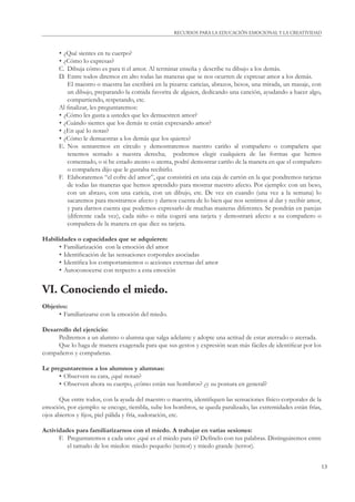 13
RECURSOS PARA LA EDUCACIÓN EMOCIONAL Y LA CREATIVIDAD
• ¿Qué sientes en tu cuerpo?
• ¿Cómo lo expresas?
C. Dibuja cómo es para ti el amor. Al terminar enseña y describe tu dibujo a los demás.
D. Entre todos diremos en alto todas las maneras que se nos ocurren de expresar amor a los demás.
El maestro o maestra las escribirá en la pizarra: caricias, abrazos, besos, una mirada, un masaje, con
un dibujo, preparando la comida favorita de alguien, dedicando una canción, ayudando a hacer algo,
compartiendo, respetando, etc.
Al ﬁnalizar, les preguntaremos:
• ¿Cómo les gusta a ustedes que les demuestren amor?
• ¿Cuándo sientes que los demás te están expresando amor?
• ¿En qué lo notas?
• ¿Cómo le demuestras a los demás que los quieres?
E. Nos sentaremos en círculo y demostraremos nuestro cariño al compañero o compañera que
tenemos sentado a nuestra derecha; podremos elegir cualquiera de las formas que hemos
comentado, o si he estado atento o atenta, podré demostrar cariño de la manera en que el compañero
o compañera dijo que le gustaba recibirlo.
F. Elaboraremos “el cofre del amor”, que consistirá en una caja de cartón en la que pondremos tarjetas
de todas las maneras que hemos aprendido para mostrar nuestro afecto. Por ejemplo: con un beso,
con un abrazo, con una caricia, con un dibujo, etc. De vez en cuando (una vez a la semana) lo
sacaremos para mostrarnos afecto y darnos cuenta de lo bien que nos sentimos al dar y recibir amor,
y para darnos cuenta que podemos expresarlo de muchas maneras diferentes. Se pondrán en parejas
(diferente cada vez), cada niño o niña cogerá una tarjeta y demostrará afecto a su compañero o
compañera de la manera en que dice su tarjeta.
Habilidades o capacidades que se adquieren:
• Familiarización con la emoción del amor
• Identiﬁcación de las sensaciones corporales asociadas
• Identiﬁca los comportamientos o acciones externas del amor
• Autoconocerse con respecto a esta emoción
VI. Conociendo el miedo.
Objetivo:
• Familiarizarse con la emoción del miedo.
Desarrollo del ejercicio:
Pediremos a un alumno o alumna que salga adelante y adopte una actitud de estar aterrado o aterrada.
Que lo haga de manera exagerada para que sus gestos y expresión sean más fáciles de identiﬁcar por los
compañeros y compañeras.
Le preguntaremos a los alumnos y alumnas:
• Observen su cara, ¿qué notan?
• Observen ahora su cuerpo, ¿cómo están sus hombros? ¿y su postura en general?
Que entre todos, con la ayuda del maestro o maestra, identiﬁquen las sensaciones físico-corporales de la
emoción, por ejemplo: se encoge, tiembla, sube los hombros, se queda paralizado, las extremidades están frías,
ojos abiertos y ﬁjos, piel pálida y fría, sudoración, etc.
Actividades para familiarizarnos con el miedo. A trabajar en varias sesiones:
F. Preguntaremos a cada uno: ¿qué es el miedo para ti? Defínelo con tus palabras. Distinguiremos entre
el tamaño de los miedos: miedo pequeño (temor) y miedo grande (terror).
 