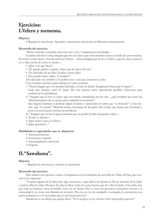 19
RECURSOS PARA LA EDUCACIÓN EMOCIONAL Y LA CREATIVIDAD
Ejercicios:
I.Velero y tormenta.
Objetivo:
• Regular las emociones. Aprender a manejar las emociones en diferentes circunstancias.
Desarrollo del ejercicio:
“Ponte cómodo o cómoda, cierra los ojos y haz 3 respiraciones profundas…
Cuando estés listo o lista, imagina que eres un velero que está surcando el mar en medio de una tormenta.
El viento es muy fuerte y las olas mueven el barco…Ahora imagina que tú eres el velero y que las olas te mueven
a ti y date cuenta de cómo te sientes…
• ¿Qué es lo que haces?
• ¿Te quedas quieto o quieta y dejas que las olas te lleven?
• ¿Te deﬁendes de las olas? ¿Luchas contra ellas?
• ¿No puedes hacer nada y te hundes?”
Irás diciendo sus nombres y le pedirás uno a uno que contesten en alto.
Con el mismo ejercicio, para trabajar en varias sesiones:
i. “Ahora imagina que sí te puedes defender. ¿Cómo lo harías? Imagínatelo hasta que lo logres.”
Cada uno relatará cómo lo logró. De esta manera todos aprenderán posibles soluciones para
confron tar los problemas.
ii. “Imagina que tú eres el velero que está siendo zarandeado por las olas…¿qué tendrían que hacer las
diferentes partes de tu cuerpo para combatir la tormenta?”
Que algunos alumnos o alumnas salgan al centro y representen el velero que “se deﬁende” y otros las
olas que “lo atacan”. Deberán tomar conciencia de las partes del cuerpo que tienen que movilizar y
poner en acción para resolver un problema.
iii. “Imagina que tú eres la gran tormenta que no puede hundir al pequeño velero…
• ¿Cómo te sientes?...
• ¿Qué sientes hacia el velero?...
• ¿Qué aprendes?...”
Habilidades o capacidades que se adquieren:
• Autoconocimiento
• Conciencia corporal
• Autorregulación emocional
• Empatía
II.“Sawabona”.
Objetivo:
• Regular las emociones y mejorar la autoestima.
Desarrollo del ejercicio:
Para realizar este ejercicio, vamos a inspirarnos en la costumbre de una tribu de África del Sur, que con-
siste en lo siguiente:
“Cuando alguien de la tribu hace algo incorrecto o que daña a los demás, lo llevan al centro de la aldea
y toda la tribu lo rodea. Durante dos días le dicen todas las cosas buenas que él o ella ha hecho. Esta tribu cree
que cada ser humano viene al mundo como un ser bueno. Pero a veces, las personas cometemos errores y la
comunidad lo ve como una llamada de atención. Por eso, en vez de castigarlo o castigarla, lo reconectan con
quien realmente es y le recuerdan que es una buena persona”.
Sawabona es un saludo que quiere decir: “Yo te respeto, yo te valorizo. Eres importante para mí.”
 