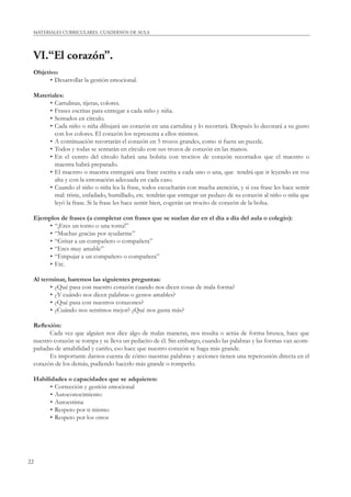 22
MATERIALES CURRICULARES. CUADERNOS DE AULA
VI.“El corazón”.
Objetivo:
• Desarrollar la gestión emocional.
Materiales:
• Cartulinas, tijeras, colores.
• Frases escritas para entregar a cada niño y niña.
• Sentados en círculo.
• Cada niño o niña dibujará un corazón en una cartulina y lo recortará. Después lo decorará a su gusto
con los colores. El corazón los representa a ellos mismos.
• A continuación recortarán el corazón en 5 trozos grandes, como si fuera un puzzle.
• Todos y todas se sentarán en círculo con sus trozos de corazón en las manos.
• En el centro del círculo habrá una bolsita con trocitos de corazón recortados que el maestro o
maestra habrá preparado.
• El maestro o maestra entregará una frase escrita a cada uno o una, que tendrá que ir leyendo en voz
alta y con la entonación adecuada en cada caso.
• Cuando el niño o niña lea la frase, todos escucharán con mucha atención, y si esa frase les hace sentir
mal: triste, enfadado, humillado, etc. tendrán que entregar un pedazo de su corazón al niño o niña que
leyó la frase. Si la frase les hace sentir bien, cogerán un trocito de corazón de la bolsa.
Ejemplos de frases (a completar con frases que se suelan dar en el día a día del aula o colegio):
• “¡Eres un tonto o una tonta!”
• “Muchas gracias por ayudarme”
• “Gritar a un compañero o compañera”
• “Eres muy amable”
• “Empujar a un compañero o compañera”
• Etc.
Al terminar, haremos las siguientes preguntas:
• ¿Qué pasa con nuestro corazón cuando nos dicen cosas de mala forma?
• ¿Y cuándo nos dicen palabras o gestos amables?
• ¿Qué pasa con nuestros corazones?
• ¿Cuándo nos sentimos mejor? ¿Qué nos gusta más?
Reﬂexión:
Cada vez que alguien nos dice algo de malas maneras, nos insulta o actúa de forma brusca, hace que
nuestro corazón se rompa y se lleva un pedacito de él. Sin embargo, cuando las palabras y las formas van acom-
pañadas de amabilidad y cariño, eso hace que nuestro corazón se haga más grande.
Es importante darnos cuenta de cómo nuestras palabras y acciones tienen una repercusión directa en el
corazón de los demás, pudiendo hacerlo más grande o romperlo.
Habilidades o capacidades que se adquieren:
• Corrección y gestión emocional
• Autoconocimiento
• Autoestima
• Respeto por ti mismo
• Respeto por los otros
 
