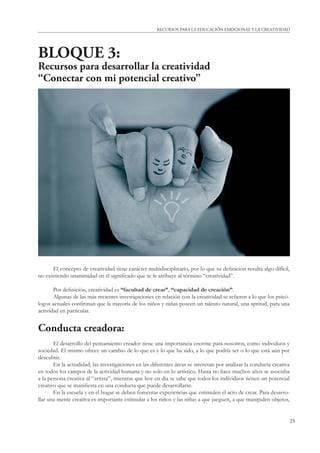 23
RECURSOS PARA LA EDUCACIÓN EMOCIONAL Y LA CREATIVIDAD
BLOQUE 3:
Recursos para desarrollar la creatividad
“Conectar con mi potencial creativo”
El concepto de creatividad tiene carácter multidisciplinario, por lo que su deﬁnición resulta algo difícil,
no existiendo unanimidad en el signiﬁcado que se le atribuye al término “creatividad”.
Por deﬁnición, creatividad es “facultad de crear”, “capacidad de creación”.
Algunas de las más recientes investigaciones en relación con la creatividad se reﬁeren a lo que los psicó-
logos actuales conﬁrman que la mayoría de los niños y niñas poseen un talento natural, una aptitud, para una
actividad en particular.
Conducta creadora:
El desarrollo del pensamiento creador tiene una importancia enorme para nosotros, como individuos y
sociedad. El mismo ofrece un cambio de lo que es y lo que ha sido, a lo que podría ser o lo que está aún por
descubrir.
En la actualidad, las investigaciones en las diferentes áreas se interesan por analizar la conducta creativa
en todos los campos de la actividad humana y no solo en lo artístico. Hasta no hace muchos años se asociaba
a la persona creativa al “artista”, mientras que hoy en día se sabe que todos los individuos tienen un potencial
creativo que se maniﬁesta en una conducta que puede desarrollarse.
En la escuela y en el hogar se deben fomentar experiencias que estimulen el acto de crear. Para desarro-
llar una mente creativa es importante estimular a los niños y las niñas a que jueguen, a que manipulen objetos,
 