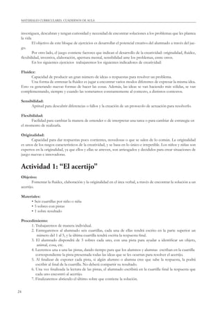 24
MATERIALES CURRICULARES. CUADERNOS DE AULA
investiguen, descubran y tengan curiosidad y necesidad de encontrar soluciones a los problemas que les plantea
la vida
El objetivo de este bloque de ejercicios es desarrollar el potencial creativo del alumnado a través del jue-
go.
Por otro lado, el juego contiene factores que indican el desarrollo de la creatividad: originalidad, ﬂuidez,
ﬂexibilidad, inventiva, elaboración, apertura mental, sensibilidad ante los problemas, entre otros.
En los siguientes ejercicios trabajaremos los siguientes indicadores de creatividad:
Fluidez:
Capacidad de producir un gran número de ideas o respuestas para resolver un problema.
Una forma de entrenar la ﬂuidez es jugar a encontrar varios modos diferentes de expresar la misma idea.
Esto va generando nuevas formas de hacer las cosas. Además, las ideas se van haciendo más sólidas, se van
complementando, siempre y cuando las sometamos constantemente al contexto, a distintos contextos.
Sensibilidad:
Aptitud para descubrir diferencias o fallos y la creación de un protocolo de actuación para resolverlo.
Flexibilidad:
Facilidad para cambiar la manera de entender o de interpretar una tarea o para cambiar de estrategia en
el momento de realizarla.
Originalidad:
Capacidad para dar respuestas poco corrientes, novedosas o que se salen de lo común. La originalidad
es unos de los rasgos característicos de la creatividad, y se basa en lo único e irrepetible. Los niños y niñas son
expertos en la originalidad, ya que ellos y ellas se atreven, son arriesgados y decididos para crear situaciones de
juego nuevas e innovadoras.
Actividad 1: “El acertijo”
Objetivo:
Fomentar la ﬂuidez, elaboración y la originalidad en el área verbal, a través de encontrar la solución a un
acertijo.
Materiales:
• Seis cuartillas por niño o niña
• 5 sobres con pistas
• 1 sobre resultado
Procedimiento:
1. Trabajaremos de manera individual.
2. Entregaremos al alumnado seis cuartillas, cada una de ellas tendrá escrito en la parte superior un
número del 1 al 5, y la última cuartilla tendrá escrita la respuesta ﬁnal.
3. El alumnado dispondrá de 5 sobres cada uno, con una pista para ayudar a identiﬁcar un objeto,
animal, cosa, etc.
4. Leeremos una a una las pistas, dando tiempo para que los alumnos y alumnas escriban en la cuartilla
correspondiente la pista presentada todas las ideas que se les ocurran para resolver el acertijo.
5. Al ﬁnalizar de exponer cada pista, si algún alumno o alumna cree que sabe la respuesta, la podrá
escribir al ﬁnal de la cuartilla. No deberá compartir su resultado.
6. Una vez ﬁnalizada la lectura de las pistas, el alumnado escribirá en la cuartilla ﬁnal la respuesta que
cada uno encontró al acertijo.
7. Finalizaremos abriendo el último sobre que contiene la solución.
 