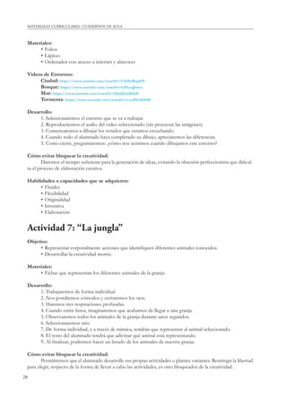 28
MATERIALES CURRICULARES. CUADERNOS DE AULA
Materiales:
• Folios
• Lápices
• Ordenador con acceso a internet y altavoces
Videos de Entornos:
Ciudad: https://www.youtube.com/watch?v=UEfbeRtqrOY
Bosque: https://www.youtube.com/watch?v=ivDcsqJlmeo
Mar: https://www.youtube.com/watch?v=IDahExI465s#
Tormenta: https://www.youtube.com/watch?v=i-yu4NoS1HM
Desarrollo:
1. Seleccionaremos el entorno que se va a trabajar.
2. Reproduciremos el audio del video seleccionado (sin proyectar las imágenes).
3. Comenzaremos a dibujar los sonidos que estamos escuchando.
4. Cuando todo el alumnado haya completado su dibujo, apreciaremos las diferencias.
5. Como cierre, preguntaremos: ¿cómo nos sentimos cuando dibujamos este entorno?
Cómo evitar bloquear la creatividad:
Daremos el tiempo suﬁciente para la generación de ideas, evitando la obsesión perfeccionista que diﬁcul-
ta el proceso de elaboración creativa.
Habilidades o capacidades que se adquieren:
• Fluidez
• Flexibilidad
• Originalidad
• Inventiva
• Elaboración
Actividad 7: “La jungla”
Objetivo:
• Representar corporalmente acciones que identiﬁquen diferentes animales conocidos.
• Desarrollar la creatividad motriz.
Materiales:
• Fichas que representan los diferentes animales de la granja.
Desarrollo:
1. Trabajaremos de forma individual
2. Nos pondremos cómodos y cerraremos los ojos.
3. Haremos tres respiraciones profundas.
4. Cuando estén listos, imaginaremos que acabamos de llegar a una granja.
5. Observaremos todos los animales de la granja durante unos segundos.
6. Seleccionaremos uno.
7. De forma individual, y a través de mímica, tendrán que representar al animal seleccionado.
8. El resto del alumnado tendrá que adivinar qué animal está representando.
9. Al ﬁnalizar, podremos hacer un listado de los animales de nuestra granja.
Cómo evitar bloquear la creatividad:
Permitiremos que el alumnado desarrolle sus propias actividades o plantee variantes. Restringir la libertad
para elegir, respecto de la forma de llevar a cabo las actividades, es otro bloqueador de la creatividad.
 