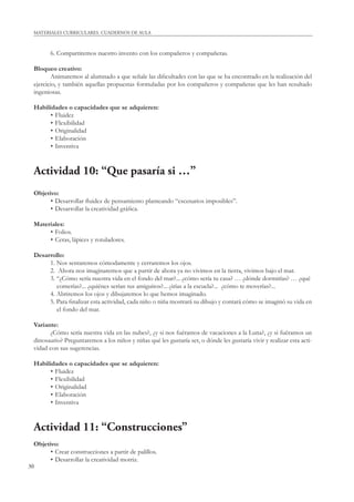 30
MATERIALES CURRICULARES. CUADERNOS DE AULA
6. Compartiremos nuestro invento con los compañeros y compañeras.
Bloqueo creativo:
Animaremos al alumnado a que señale las diﬁcultades con las que se ha encontrado en la realización del
ejercicio, y también aquellas propuestas formuladas por los compañeros y compañeras que les han resultado
ingeniosas.
Habilidades o capacidades que se adquieren:
• Fluidez
• Flexibilidad
• Originalidad
• Elaboración
• Inventiva
Actividad 10: “Que pasaría si …”
Objetivo:
• Desarrollar ﬂuidez de pensamiento planteando “escenarios imposibles”.
• Desarrollar la creatividad gráﬁca.
Materiales:
• Folios.
• Ceras, lápices y rotuladores.
Desarrollo:
1. Nos sentaremos cómodamente y cerraremos los ojos.
2. Ahora nos imaginaremos que a partir de ahora ya no vivimos en la tierra, vivimos bajo el mar.
3. “¿Cómo sería nuestra vida en el fondo del mar?... ¿cómo sería tu casa? … ¿dónde dormirías? … ¿qué
comerías?... ¿quiénes serían tus amiguitos?... ¿irías a la escuela?... ¿cómo te moverías?...
4. Abriremos los ojos y dibujaremos lo que hemos imaginado.
5. Para ﬁnalizar esta actividad, cada niño o niña mostrará su dibujo y contará cómo se imaginó su vida en
el fondo del mar.
Variante:
¿Cómo sería nuestra vida en las nubes?, ¿y si nos fuéramos de vacaciones a la Luna?, ¿y si fuéramos un
dinosaurio? Preguntaremos a los niños y niñas qué les gustaría ser, o dónde les gustaría vivir y realizar esta acti-
vidad con sus sugerencias.
Habilidades o capacidades que se adquieren:
• Fluidez
• Flexibilidad
• Originalidad
• Elaboración
• Inventiva
Actividad 11: “Construcciones”
Objetivo:
• Crear construcciones a partir de palillos.
• Desarrollar la creatividad motriz.
 