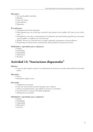 31
RECURSOS PARA LA EDUCACIÓN EMOCIONAL Y LA CREATIVIDAD
Materiales:
• Una caja de palillos redondos.
• Plastilina.
• Folios de colores.
• Cinta adhesiva .
• Pegamento.
Procedimiento:
1. Trabajaremos de forma individual
2. Informaremos que van a tener que construir lo que quieran con los palillos (Ej.: barco, avión, coche,
casa….)
3. Entregaremos a los niños y niñas plastilina y les pediremos que hagan bolitas pequeñas que sirvan para
unir los palillos y completar sus construcciones.
4. Podrán decorar sus construcciones con papel, utilizando el pegamento o la cinta adhesiva.
5. Prepararemos el rincón de las construcciones donde podremos exponer los inventos.
Habilidades o capacidades que se adquieren:
• Fluidez.
• Flexibilidad.
• Originalidad.
• Elaboración.
• Inventiva.
Actividad 12: “Asociaciones disparatadas”
Objetivo:
• Crear una idea original a partir de la combinación de elementos conocidos. Desarrollar la creatividad
gráﬁca.
Materiales:
• Folios .
• Rotuladores, lápices, ceras…
Desarrollo:
1. Trabajaremos en parejas
2. Cada uno seleccionará un animal. Ejemplo: rana y elefante
3. Ahora nos preguntaremos: ¿qué saldría de una rana y un elefante?
4. Visualizaremos un minuto el resultado imaginado.
5. Dibujaremos el resultado.
Habilidades o capacidades que se adquieren:
• Fluidez
• Flexibilidad
• Originalidad
• Elaboración
• Inventiva
 