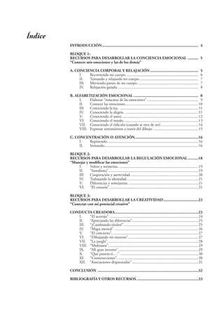Índice
INTRODUCCIÓN.............................................................................................. 4
BLOQUE 1:
RECURSOS PARA DESARROLLAR LA CONCIENCIA EMOCIONAL .......... 5
“Conocer mis emociones y las de los demás”
A. CONCIENCIA CORPORAL Y RELAJACIÓN............................................... 5
I. Recorriendo mi cuerpo. ........................................................................ 6
II. Tensando y relajando mi cuerpo............................................................ 7
III. Moviendo partes de mi cuerpo.............................................................. 7
IV. Relajación guiada.................................................................................. 8
B. ALFABETIZACIÓN EMOCIONAL ............................................................... 8
I. Elaborar “máscaras de las emociones”.................................................... 9
II. Conocer las emociones..........................................................................10
III. Conociendo la ira. ...............................................................................11
IV. Conociendo la alegría. ..........................................................................11
V. Conociendo el amor..............................................................................12
VI. Conociendo el miedo............................................................................13
VII. Conociendo el ridículo (cuando se ríen de mí)......................................14
VIII. Expresar sentimientos a través del dibujo. .............................................15
C. CONCENTRACIÓN O ATENCIÓN..............................................................16
I. Repitiendo............................................................................................16
II. Imitando...............................................................................................16
BLOQUE 2:
RECURSOS PARA DESARROLLAR LA REGULACIÓN EMOCIONAL ..........18
“Manejar y modificar las emociones”
I. Velero y tormenta. ................................................................................19
II. “Sawabona”...........................................................................................19
III. Cooperación y asertividad.....................................................................20
IV. Trabajando la identidad. .......................................................................21
V. Diferencias y semejanzas. ......................................................................21
VI. “El corazón”..........................................................................................21
BLOQUE 3:
RECURSOS PARA DESARROLLAR LA CREATIVIDAD..................................23
“Conectar con mi potencial creativo”
CONDUCTA CREADORA.................................................................................23
I. “El acertijo”. .........................................................................................24
II. “Apreciando las diferencias”...................................................................25
III. “¡Cambiando títulos!”...........................................................................25
IV. “Mapa mental”. ....................................................................................26
V. “El concierto”. ......................................................................................27
VI. “Dibujando mi entorno”.......................................................................27
VII. “La jungla”............................................................................................28
VIII. “Multiusos”...........................................................................................29
IX. “Mi gran invento”.................................................................................29
X. “Que pasaría si….” ...............................................................................30
XI. “Construcciones”..................................................................................30
XII. “Asociaciones disparatadas” ...................................................................31
CONCLUSIÓN ..................................................................................................32
BIBLIOGRAFÍA Y OTROS RECURSOS ............................................................33
 
