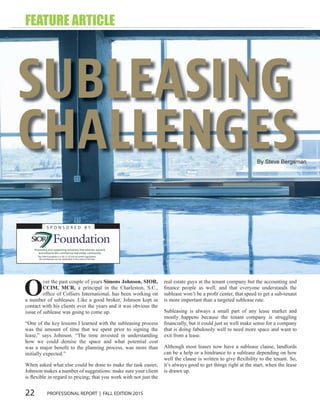 22 PROFESSIONAL REPORT | FALL EDITION 2015
By Steve Bergsman
SUBLEASING
CHALLENGES
S P O N S O R E D B Y
The SIOR Foundation is a 501 (c) (3) not-for-profit organization.
All contributions are tax-deductible to the extent of the law.
Promoting and supporting initiatives that educate, expand,
and enhance the commercial real estate community.
O
ver the past couple of years Simons Johnson, SIOR,
CCIM, MCR, a principal in the Charleston, S.C.,
ofﬁce of Colliers International, has been working on
a number of subleases. Like a good broker, Johnson kept in
contact with his clients over the years and it was obvious the
issue of sublease was going to come up.
“One of the key lessons I learned with the subleasing process
was the amount of time that we spent prior to signing the
lease,” says Johnson. “The time invested in understanding
how we could demise the space and what potential cost
was a major beneﬁt to the planning process, was more than
initially expected.”
When asked what else could be done to make the task easier,
Johnson makes a number of suggestions: make sure your client
is ﬂexible in regard to pricing; that you work with not just the
real estate guys at the tenant company but the accounting and
ﬁnance people as well; and that everyone understands the
sublease won’t be a proﬁt center, that speed to get a sub-tenant
is more important than a targeted sublease rate.
Subleasing is always a small part of any lease market and
mostly happens because the tenant company is struggling
ﬁnancially, but it could just as well make sense for a company
that is doing fabulously well to need more space and want to
exit from a lease.
Although most leases now have a sublease clause, landlords
can be a help or a hindrance to a sublease depending on how
well the clause is written to give ﬂexibility to the tenant. So,
it’s always good to get things right at the start, when the lease
is drawn up.
FEATURE ARTICLE
 