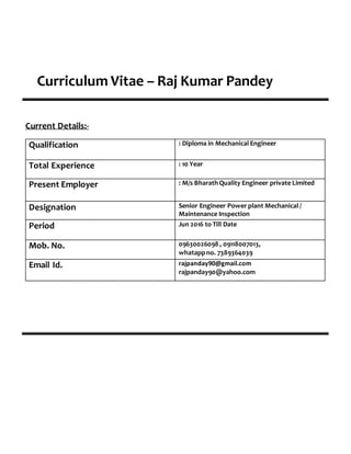 Curriculum Vitae – Raj Kumar Pandey
Current Details:-
Qualification : Diploma in Mechanical Engineer
Total Experience : 10 Year
Present Employer : M/s BharathQuality Engineer private Limited
Designation Senior Engineer Power plant Mechanical /
Maintenance Inspection
Period Jun 2016 to Till Date
Mob. No. 09630026098 , 09118007013,
whatappno. 7389364039
Email Id. rajpanday90@gmail.com
rajpanday90@yahoo.com
 