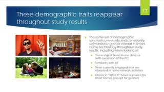 These demographic traits reappear
throughout study results
 The same set of demographic
segments universally and consistently
demonstrate greater interest in Smart
Home technology throughout study
results, including when looking at:
 Ownership of Smart Home devices
(with exception of the PC)
 Familiarity with IoT
 Those currently engaged in or are
interested in home network activities
 Interest in “What If” future scenarios for
Smart Homes (except for gender)
17
 