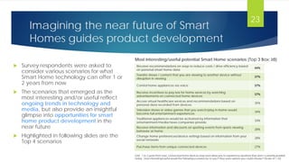 Imagining the near future of Smart
Homes guides product development
Receive recommendations on ways to reduce costs / drive efficiency based
on personal smart home data
44%
Transfer shows / content that you are viewing to another device without
disruption in viewing
37%
Control home appliances via voice 37%
Receive incentives to pay less for home services by watching
advertisements on connected home devices
37%
Access virtual healthcare services and recommendations based on
personal data recorded from devices
35%
Television shows or video games that you watch/play in-home would
become full entertainment experiences
34%
Traditional appliances would be activated by information that
entertainment/media/news companies provide
33%
Receive information and discounts on sporting events from sports viewing
behavior at home
28%
Change home preferences/device settings based on information from your
social networks
28%
Purchase items from unique connected devices 27%
 Survey respondents were asked to
consider various scenarios for what
Smart Home technology can offer 1 or
2 years from now
 The scenarios that emerged as the
most interesting and/or useful reflect
ongoing trends in technology and
media, but also provide an insightful
glimpse into opportunities for smart
home product development in the
near future
 Highlighted in following slides are the
Top 4 scenarios
Q20. 1 to 2 years from now, connected home devices may soon allow you to experience situations that aren’t currently possible
today. How interesting/useful would the following scenarios be to you if they were options you could choose? (Scale of 1-10)
Most interesting/useful potential Smart Home scenarios (Top 3 Box: ≥8)
23
 