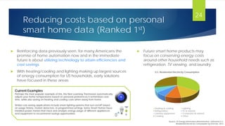 Reducing costs based on personal
smart home data (Ranked 1st)
 Reinforcing data previously seen, for many Americans the
promise of home automation now and in the immediate
future is about utilizing technology to attain efficiencies and
cost savings
 With heating/cooling and lighting making up largest sources
of energy consumption for US households, early solutions
have focused in these areas
24
Current Examples
Perhaps the most popular example of this, the Nest Learning Thermostat automatically
adjusts your home temperatures based on personal preferences it remembers over
time, while also saving on heating and cooling costs when away from home.
Similar cost-saving applications include smart lighting systems that turn on/off based
on usage history, motion detectors, or programmed settings. Some Smart Homes have
installed power meters that track and analyze energy usage of different appliances
and equipment to recommend savings opportunities.
U.S. Residential Electricity Consumption
Heating & cooling Lighting
Refrigeration TV & related
Laundry equipment Computers & related
Cooking Other
 Future smart home products may
focus on conserving energy costs
around other household needs such as
refrigeration, TV viewing, and laundry
Source: US Energy Information Administration, Estimated U.S.
Residential Electricity Consumption by End Use, 2012
 