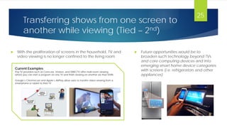 Transferring shows from one screen to
another while viewing (Tied – 2nd)
 With the proliferation of screens in the household, TV and
video viewing is no longer confined to the living room
25
Current Examples
Pay TV providers such as Comcast, Verizon, and DIRECTV offer multi-room viewing
where you can start a program on one TV and finish viewing on another via their DVRs
Google’s Chromecast and Apple’s AirPlay allow users to transfer video viewing from a
smartphone or tablet to their TV
 Future opportunities would be to
broaden such technology beyond TVs
and core computing devices and into
emerging smart home device categories
with screens (i.e. refrigerators and other
appliances)
 