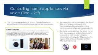 Controlling home appliances via
voice (Tied – 2nd)
 The increasing popularity of Siri and Google Now have
brought voice command technology into the mainstream
26
Current Examples
Amazon’s new Echo product, a voice-activated intelligent speaker, is a bold first step
towards taking voice control and assistance technology beyond personal devices like
a smartphone or smart watch and into the living room or household level setting.
Controlled only by voice, the Echo not only plays music but will answer basic queries,
give you the weather, news, and more
 Incorporating voice control into the Smart
Home for simple commands and
functionality will likely be what many
device makers will pursue independently
 For those seeking to turn the Smart Home
into more capable and intelligent voice
assistants, it may require complex
integration with popular OS providers like
Apple (Siri), Android (Google Now) or
Microsoft (Cortana)
 