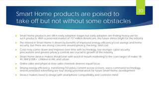 Smart Home products are poised to
take off but not without some obstacles
 Smart Home products are still in early adoption stages but early adopters are finding heavy use for
such products. With a potential market of 157 million Americans, the future shines bright for the industry
 The interest in Smart Home is driven by benefits of improved energy efficiency/cost savings and home
security, but there are strong concerns around privacy, hacking, and cost
 Costs may come down and improve over time with technology, but stronger cyber security
precautions and greater privacy controls are crucial to growth of the industry
 Smart Home device makers should start with word-of-mouth marketing to the core target of males 18-
44, HHI $100K+, children in HH, and urban
 Online sales and physical store sales channels deserve equal focus
 Driving energy efficiency, transferring TV/video content across screens, voice command technology,
and incentivized advertising are four strong potential areas for future Smart Home development
 Device makers need to design with smartphone compatibility and control in mind
30
 