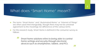 What does “Smart Home” mean?
 The terms “Smart Home” and “Automated Home” or “Internet of Things”
are often used interchangeably, though there may not be universal
agreement to the meanings nor differences of the various terms
 For this research study, Smart Home is defined in the consumer survey as
follows:
4
Smart home solutions refers to being able to control
home settings and security through electronic
devices such as smartphones, tablets, and PCs.
“
”
 
