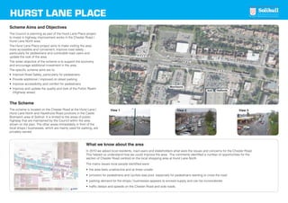 HURST LANE PLACE
Scheme Aims and Objectives
The Council is planning as part of the Hurst Lane Place project
to invest in highway improvement works in the Chester Road /
Hurst Lane North area.
The Hurst Lane Place project aims to make visiting the area
more accessible and convenient, improve road safety -
particularly for pedestrians and vulnerable road users and
update the look of the area.
The wider objective of the scheme is to support the economy
and encourage additional investment in the area.
The specific scheme aims are to:
• Improve Road Safety, particularly for pedestrians
• Provide additional / improved on street parking
• Improve accessibility and comfort for pedestrians
• Improve and update the quality and look of the Public Realm
(Highway areas)
The Scheme
The scheme is located on the Chester Road at the Hurst Lane /
Hurst Lane North and Hazelhurst Road junctions in the Castle
Bromwich area of Solihull. It is limited to the areas of public
highway that are maintained by the Council within the area
shown on the plan. The other areas immediately in front of the
local shops / businesses, which are mainly used for parking, are
privately owned.
What we know about the area
In 2010 we asked local residents, road users and stakeholders what were the issues and concerns for the Chester Road.
This helped us understand how we could improve the area. The comments identified a number of opportunities for the
section of Chester Road centred on the local shopping area at Hurst Lane North.
The mains issues local people identified were:
• the area feels unattractive and at times unsafe
• provision for pedestrians and cyclists was poor, especially for pedestrians wanting to cross the road
• parking demand for the shops / businesses appears to exceed supply and can be inconsiderate
• traffic delays and speeds on the Chester Road and side roads.
HurstLaneNorth
Chester Road
Chester Road
HazelhurstRoad
Morrisons
Aldi Halfords
1
2
3
View 1 View 2 View 3
Hurst Lane panels:Layout 1 17/1/14 14:20 Page 1
 
