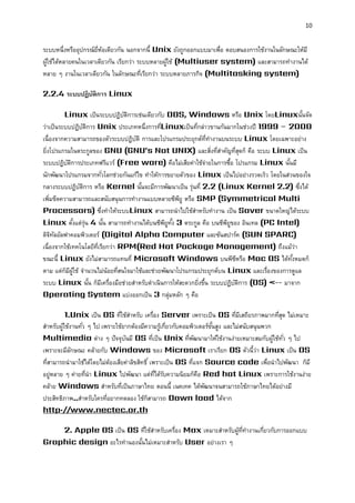 10 
ระบบหนึ่งหรืออุปกรณ์ยี่ห้อเดียวกัน นอกจากนี้ Unix ยังถูกออกแบบมาเพื่อ ตอบสนองการใช้งานในลักษณะให้มี ผู้ใช้ได้หลายคนในเวลาเดียวกัน เรียกว่า ระบบหลายผู้ใช้ (Multiuser system) และสามารถทางานได้ หลาย ๆ งานในเวลาเดียวกัน ในลักษณะที่เรียกว่า ระบบหลายภารกิจ (Multitasking system) 
2.2.4 ระบบปฏิบัติกำร Linux 
Linux เป็นระบบปฏิบัติการเช่นเดียวกับ DOS, Windows หรือ Unix โดยLinuxนั้นจัด ว่าเป็นระบบปฏิบัติการ Unix ประเภทหนึ่งการที่Linuxเป็นที่กล่าวขานกันมากในช่วงปี 1999 – 2000 เนื่องจากความสามารถของตัวระบบปฏิบัติ การและโปรแกรมประยุกต์ที่ทางานบนระบบ Linux โดยเฉพาะอย่าง ยิ่งโปรแกรมในตระกูลของ GNU (GNU’s Not UNIX) และสิ่งที่สาคัญที่สุดก็ คือ ระบบ Linux เป็น ระบบปฏิบัติการประเภทฟรีแวร์ (Free ware) คือไม่เสียค่าใช้จ่ายในการซื้อ โปรแกรม Linux นั้นมี นักพัฒนาโปรแกรมจากทั่วโลกช่วยกันแก้ไข ทาให้การขยายตัวของ Linux เป็นไปอย่างรวดเร็ว โดยในส่วนของใจ กลางระบบปฏิบัติการ หรือ Kernel นั้นจะมีการพัฒนาเป็น รุ่นที่ 2.2 (Linux Kernel 2.2) ซึ่งได้ เพิ่มขีดความสามารถและสนับสนุนการทางานแบบหลายซีพียู หรือ SMP (Symmetrical Multi Processors) ซึ่งทาให้ระบบLinux สามารถนาไปใช้สาหรับทางาน เป็น Saver ขนาดใหญ่ได้ระบบ Linux ตั้งแต่รุ่น 4 นั้น สามารถทางานได้บนซีพียูทั้ง 3 ตระกูล คือ บนซีพียูของ อินเทล (PC Intel) ดิจิทัลอัลฟาคอมพิวเตอร์ (Digital Alpha Computer และซันสปาร์ค (SUN SPARC) เนื่องจากใช้เทคโนโลยีที่เรียกว่า RPM(Red Hat Package Management) ถึงแม้ว่า ขณะนี้ Linux ยังไม่สามารถแทนที่ Microsoft Windows บนพีซีหรือ Mac OS ได้ทั้งหมดก็ ตาม แต่ก็มีผู้ใช้ จานวนไม่น้อยที่สนใจมาใช้และช่วยพัฒนาโปรแกรมประยุกต์บน Linux และเรื่องของการดูแล ระบบ Linux นั้น ก็มีเครื่องมือช่วยสาหรับดาเนินการให้สะดวกยิ่งขึ้น ระบบปฏิบัติการ (OS) <-- มาจาก Operating System แบ่งออกเป็น 3 กลุ่มหลัก ๆ คือ 
1.Unix เป็น OS ที่ใช้สาหรับ เครื่อง Server เพราะเป็น OS ที่มีเสถียรภาพมากที่สุด ไม่เหมาะ สาหรับผู้ใช้งานทั่ว ๆ ไป เพราะใช้ยากต้องมีความรู้เกี่ยวกับคอมพิวเตอร์ขั้นสูง และไม่สนับสนุนพวก Multimedia ต่าง ๆ ปัจจุบันมี OS ที่เป็น Unix ที่พัฒนามาให้ใช้งานง่ายเหมาะสมกับผู้ใช้ทั่ว ๆ ไป เพราะจะมีลักษณะ คล้ายกับ Windows ของ Microsoft เราเรียก OS ตัวนี้ว่า Linux เป็น OS ที่สามารถนามาใช้ได้โดยไม่ต้องเสียค่าลิขสิทธิ์ เพราะเป็น OS ที่แจก Source code เพื่อนาไปพัฒนา ก็มี อยู่หลาย ๆ ค่ายที่นา Linux ไปพัฒนา แต่ที่ได้รับความนิยมก็คือ Red hat Linux เพราะการใช้งานง่าย คล้าย Windows สาหรับที่เป็นภาษาไทย ตอนนี้ เนคเทค ได้พัฒนาจนสามารถใช้ภาษาไทยได้อย่างมี ประสิทธิภาพ..สาหรับใครที่อยากทดลอง ใช้ก็สามารถ Down load ได้จาก http://www.nectec.or.th 
2. Apple OS เป็น OS ที่ใช้สาหรับเครื่อง Max เหมาะสาหรับผู้ที่ทางานเกี่ยวกับการออกแบบ Graphic design อะไรทานองนั้นไม่เหมาะสาหรับ User อย่างเรา ๆ  