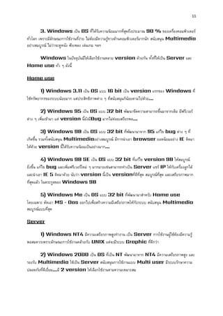 11 
3. Windows เป็น OS ที่ได้รับความนิยมมากที่สุดถึงประมาณ 90 % ของเครื่องคอมพิวเตอร์ ทั่วโลก เพราะมีลักษณะการใช้งานที่ง่าย ไม่ต้องมีความรู้ทางด้านคอมพิวเตอร์มากนัก สนับสนุน Multimedia อย่างสมบูรณ์ ไม่ว่าจะดูหนัง ฟังเพลง เล่นเกม ฯลฯ 
Windows ในปัจจุบันมีให้เลือกใช้งานหลาย version ด้วยกัน ทั้งที่ให้เป็น Server และ Home use ทั่ว ๆ ดังนี้ 
Home use 
1) Windows 3.11 เป็น OS แบบ 16 bit เป็น version แรกของ Windows ที่ ใช้ทรัพยากรของระบบน้อยมาก แต่ประสิทธิภาพต่าง ๆ ที่สนับสนุนก็น้อยตามไปด้วย... 
2) Windows 95 เป็น OS แบบ 32 bit พัฒนาขีดความสามารถขึ้นมาจากเดิม มีฟรีเวอร์ ต่าง ๆ เพิ่มเข้ามา แต่ version นี้ยังมีBug มากไม่ค่อยเสถียรพอ... 
3) Windows 98 เป็น OS แบบ 32 bit ที่พัฒนามาจาก 95 แก้ไข bug ต่าง ๆ ที่ เกิดขึ้น รวมทั้งสนับสนุน Multimediaอย่างสมบูรณ์ มีการนาเอา browser ยอดนิยมอย่าง IE ติดมา ให้ด้วย version นี้ได้รับความนิยมเป็นอย่างมาก... 
4) Windows 98 SE เป็น OS แบบ 32 bit ที่แก้ไข version 98 ให้สมบูรณ์ ยิ่งขึ้น แก้ไข bug และเพิ่มฟรีเวอร์ใหม่ ๆ มากมายเช่นสามารถทาเป็น Server แชร์ IP ให้กับเครื่องลูกได้ และนาเอา IE 5 ติดมาด้วย นับว่า version นี้เป็น versionที่ดีที่สุด สมบูรณ์ที่สุด และเสถียรภาพมาก ที่สุดแล้ว ในตระกูลของ Windows 98 
5) Windows Me เป็น OS แบบ 32 bit ที่พัฒนามาสาหรับ Home use โดยเฉพาะ ตัดเอา MS - Dos ออกไปเพื่อสร้างความมีเสถียรภาพให้กับระบบ สนับสนุน Multimedia สมบูรณ์แบบที่สุด 
Server 
1) Windows NT4 มีความเสถียรภาพสูงทางาน เป็น Server การใช้งานผู้ใช้ต้องมีความรู้ พอสมควรเพราะลักษณะการใช้งานคล้ายกับ UNIX แต่จะมีระบบ Graphic ที่ดีกว่า 
2) Windows 2000 เป็น OS ที่เป็น NT พัฒนามาจาก NT4 มีความเสถียรภาพสูง และ รองรับ Multimedia ใช้เป็น Server สนับสนุนการใช้งานแบบ Multi user มีระบบรักษาความ ปลอดภัยที่ดีเยี่ยม...มี 2 version ให้เลือกใช้งานตามความเหมาะสม 
 