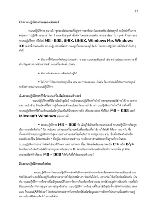 12 
3.ระบบปฏิบัติกำรของคอมพิวเตอร์ 
ระบบปฏิบัติการ หมายถึง ชุดของโปรแกรมที่อยู่ระหว่างฮาร์ดแวร์และซอฟต์แวร์ประยุกต์ จะมีหน้าที่ในการ ควบคุมการปฏิบัติงานของฮาร์ดแวร์ และสนับสนุนคาสั่งสาหรับควบคุมการทางานของฮาร์ดแวร์ประยุกต์ ตัวอย่างของ ระบบปฏิบัติการ ก็ได้แก่ MS - DOS, UNIX, LINUX, Windows Me, Windows XP เหล่านี้เป็นต้นครับ ระบบปฏิบัติการนี้จะทางานอยู่เบื้องหลังของผู้ใช้ครับ โดยระบบปฏิบัติการนี้ก็มีหน้าที่หลักๆ ดังนี้ 
• อันแรกนี้ก็คือการจัดส่วนประกอบต่าง ๆ ของระบบคอมพิวเตอร์ เช่น หน่วยประมวลผลกลาง ที่ เก็บข้อมูลสารองหน่วยความจา และเครื่องพิมพ์ เป็นต้น 
• จัดการในส่วนของการติดต่อกับผู้ใช้ 
• ให้บริการโปรแกรมประยุกต์อื่น เช่น และการแสดงผล เป็นต้น โดยปกติแล้วโปรแกรมประยุกต์ จะต้องทางานผ่านระบบปฏิบัติการ 
4.ระบบปฏิบัติกำรที่ใช้งำนบนเครื่องไมโครคอมพิวเตอร์ ระบบปฏิบัติการที่ใช้งานในปัจจุบันนี้ จะเป็นระบบปฏิบัติการวินโดว์ เพราะสามารถใช้งานได้ง่าย สะดวก และรวดเร็วด้วย ถึงแม้คนที่ไม่ความรู้เรื่องคอมพิวเตอร์เลย ก็สามารถใช้งานระบบปฏิบัติการวินโดว์ได้ แต่ในที่นี้ ระบบปฏิบัติการที่ใช้ในอดีตและในปัจจุบันแต่ในที่นี่จะขอกล่าวถึง เพียงสองอย่าง ซึ่งได้แก่ MS – DOS และก็ Microsoft Windows สองอย่างนี้ 
• ระบบปฏิบัติการ MS – DOS ซึ่ง เมื่อผู้ใช้เปิดเครื่องคอมพิวเตอร์ ระบบปฏิบัติการก็จะถูก เรียกจากฮาร์ดดิสก์มาไว้ใน หน่วยความจาของเครื่องนะครับเพื่อเตรียมที่จะใช้งานได้ทันที ที่ต้องการนะครับ ซึ่ง ขั้นตอนที่ย้ายระบบปฏิบัติการเข้าสู่หน่วยความจาของเครื่องนั้นเรียกว่า การบูทระบบ ครับ ซึ่งเมื่อเปิดสวิตช์เครื่อง คอมพิวเตอร์ขึ้น โปรแกรมเล็ก ๆ ที่อยู่ใน หน่วยความจารอม จะเรียกเอาส่วนประกอบพื้นฐานที่จาเป็นของ ระบบปฏิบัติการจากฮาร์ดดิสก์เข้ามาไว้ในหน่วยความจาหลัก ซึ่งจะได้ผลลัพธ์บนจอภาพเป็น C > หรือ C: > โดยที่หมายถึงดิสก์ไดร์ฟที่ทางานอยู่และเครื่องหมาย > หมายถึงการเตรียมพร้อมที่จะทางานจากนั้น ผู้ใช้ก็จะ สามารถพิมพ์คาสั่งของ MS – DOS ได้ทันทีเพื่อใช้งานคอมพิวเตอร์ 
5.ระบบปฏิบัติกำรเครือข่ำย 
ระบบปฏิบัติการ คือระบบปฏิบัติการสาหรับจัดการงานด้านการติดต่อสื่อสารระหว่างคอมพิวเตอร์ และ ช่วยให้คอมพิวเตอร์ที่ต่ออยู่กับเครือข่ายสามารถใช้อุปกรณ์ต่างๆ ร่วมกันได้ครับ อย่างเช่น ใช้เครื่องพิมพ์ร่วมกัน เป็น ต้น ระบบปฏิบัติการเครือข่ายนี่จะมีคุณสมบัติในการจัดการเกี่ยวกับเครือข่ายและ การใช้งานอุปกรณ์ร่วมกัน รวมทั้งยัง มีระบบการป้องกันการสูญหายของข้อมูลอีกด้วย ระบบปฏิบัติการเครือข่ายที่นิยมใช้ปัจจุบันนี้จะใช้หลักการประมวลผล แบบ ไคลเอนต์/เซิร์ฟเวอร์ โดยส่วนประกอบสาหรับการเรียกใช้แฟ้มข้อมูลและการจัดการโปรแกรมนั้นจะทางานอยู่ บน เครื่องเซิร์ฟเวอร์ครับในขณะที่ส่วน  