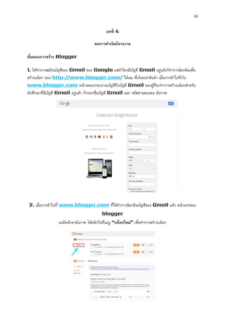 14 
บทที่ 4 
ผลกำรดำเนินโครงงำน 
ขั้นตอนกำรสร้ำง Blogger 
1. ให้ทาการสมัครบัญชีของ Gmail ของ Google แต่ถ้าใครมีบัญชี Gmail อยู่แล้วก็ทาการล็อกอินเพื่อ สร้างบล็อก ของ http://www.blogger.com/ ได้เลย ซึ่งโดยปกติแล้ว เมื่อเราเข้าไปที่เว็บ www.blogger.com หน้าเพจแรกจะถามบัญชีถึงบัญชี Gmail ของผู้ที่จะทาการสร้างบล็อกสาหรับ นักศึกษาที่มีบัญชี Gmail อยู่แล้ว ก็กรอกชื่อบัญชี Gmail และ รหัสผ่านของตน ดังภาพ 
2. เมื่อเราเข้าไปที่ www.blogger.com ที่ได้ทาการล็อกอินบัญชีของ Gmail แล้ว หน้าแรกของ blogger จะมีหน้าตาดังภาพ ให้คลิกไปที่เมนู “บล็อกใหม่” เพื่อทาการสร้างบล็อก 
 