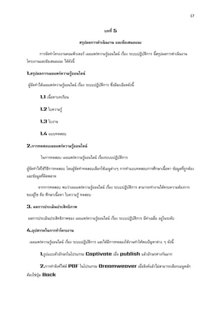 17 
บทที่ 5 
สรุปผลกำรดำเนินงำน และข้อเสนอแนะ 
การจัดทาโครงงานคอมพิวเตอร์ เผยแพร่ความรู้ออนไลน์ เรื่อง ระบบปฏิบัติการ นี้สรุปผลการดาเนินงาน โครงงานและข้อเสนอแนะ ได้ดังนี้ 
1.สรุปผลกำรเผยแพร่ควำมรู้ออนไลน์ 
ผู้จัดทาได้เผยแพร่ความรู้ออนไลน์ เรื่อง ระบบปฏิบัติการ ซึ่งมีละเอียดดังนี้ 
1.1 เนื้อหาบทเรียน 
1.2 ใบความรู้ 
1.3 ใบงาน 
1.4 แบบทดสอบ 
2.กำรทดสอบเผยแพร่ควำมรู้ออนไลน์ 
ในการทดสอบ เผยแพร่ความรู้ออนไลน์ เรื่องระบบปฏิบัติการ 
ผู้จัดทาได้ใช้วิธีการทดสอบ โดยผู้จัดทาทดสอบเลือกใช้เมนูต่างๆ การทาแบบทดสอบการศึกษาเนื้อหา ข้อมูลที่ถูกต้อง และข้อมูลที่ผิดพลาด 
จากการทดสอบ พบว่าเผยแพร่ความรู้ออนไลน์ เรื่อง ระบบปฏิบัติการ สามารถทางานได้ครบความต้องการ ของผู้ใช คือ ศึกษาเนื้อหา ใบความรู้ ทดสอบ 
3. ผลกำรประเมินประสิทธิภำพ 
ผลการประเมินประสิทธิภาพของ เผยแพร่ความรู้ออนไลน์ เรื่อง ระบบปฏิบัติการ มีค่าเฉลี่ย อยู่ในระดับ 
4.อุปสรรคในกำรทำโครงงำน 
เผยแพร่ความรู้ออนไลน์ เรื่อง ระบบปฏิบัติการ และได้มีการทดลองใช้งานทาให้พบปัญหาต่าง ๆ ดังนี้ 
1.รูปแบบตัวอักษรในโปรแกรม Captivate เมื่อ publish แล้วอักษรห่างกันมาก 
2.การทาลิงค์ไฟล์ PDF ในโปรแกรม Dreamweaver เมื่อลิงค์แล้วไม่สามารถเลือกเมนูหลัก ต้องใช่ปุ่ม Back  