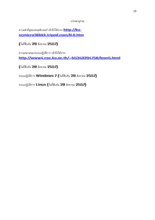 19 
บรรณานุกรม 
ความสาคัญของคอมพิวเตอร์ เข้าถึงได้จาก: http://ku- scmicro36bkk.tripod.com/0.0.htm 
(วันที่สืบค้น 28 สิงหาคม 2557) 
ความหมายของระบบปฏิบัติการ เข้าถึงได้จาก: http://www4.csc.ku.ac.th/~b5340204758/lean5.html 
(วันที่สืบค้น 28 สิงหาคม 2557) 
ระบบปฏิบัติการ Windows 7 (วันที่สืบค้น 28 สิงหาคม 2557) 
ระบบปฏิบัติการ Linux (วันที่สืบค้น 28 สิงหาคม 2557) 
 