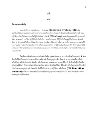 6 
บทที่ 1 
บทนำ 
ที่มำและควำมสำคัญ 
ระบบปฏิบัติการ หรือที่เรียกย่อ ๆ ว่า โอเอส (Operating System : OS) เป็น ซอฟต์แวร์ใช้ในการดูแลระบบคอมพิวเตอร์ เครื่องคอมพิวเตอร์ทุกเครื่องจะต้องมีซอฟต์แวร์ระบบปฏิบัติการนี้ ระบบ ปฏิบัติการที่นิยมใช้กันมากและเป็นที่รู้จักกันดีเช่น วินโดวส์ (Windows) ดอส เป็นซอฟต์แวร์จัดระบบงานที่ พัฒนามานานแล้ว การใช้งานจึงใช้คาสั่งเป็นตัวอักษร ดอสเป็นซอฟต์แวร์ที่รู้จักกันดีในหมู่ผู้ใช้ไมโครคอมพิวเตอร์ วินโดวส์ เป็นระบบปฏิบัติการที่พัฒนาต่อจากดอส เพื่อเน้นการใช้งานที่ง่ายขึ้น สามารถทางานหลายงานพร้อมกันได้ โดยงานแต่ละงานจะอยู่ในกรอบช่องหน้าต่างที่แสดงผลบนจอภาพ การใช้งานเน้นรูปแบบกราฟิก ผู้ใช้งานสามารถใช้ เมาส์เลื่อนตัวชี้ตาแหน่งเพื่อเลือกตาแหน่งที่ปรากฏบนจอภาพ ทาให้ใช้งานคอมพิวเตอร์ได้ง่าย วินโดวส์จึงได้รับความ นิยมในปัจจุบัน 
ในอดีตการพัฒนาโปรแกรมสาหรับหน้าที่หนึ่ง ๆ ต้องใช้เวลามาก เพราะต้องเขียน โปรแกรมถึง 2 ส่วน ด้วยกัน ได้แก่ โปรแกรมทางาน และโปรแกรมที่ทาหน้าที่ควบคุมอุปกรณ์ ฮาร์ดแวร์ต่าง ๆ ภายในเครื่อง เมื่อมีการ สร้างโปรแกรมใหม่ ปัญหาก็คือ ต้องมีการสร้างโปรแกรมควบคุมอุปกรณ์ ฮาร์ดแวร์อีกครั้ง ซ้าซ้อนกับผู้อื่นที่ได้สร้าง โปรแกรมนี้ไว้แล้ว ทาให้การพัฒนาโปรแกรมเป็นไป อย่างล่าช้า เพื่อแก้ปัญหานี้จึงได้มีการคิดค้นโปรแกรมที่ทาหน้าที่ เป็นตัวกลางควบคุมอุปกรณ์ฮาร์ดแวร์ขึ้น ซึ่งมีชื่อเรียกว่า ระบบปฏิบัติการ หรือ โอเอส (OS: Operating System) ทาให้ไม่ต้องมีการเขียนโปรแกรมที่ใช้ควบคุมอุปกรณ์ฮาร์ดแวร์อีกต่อไป เพราะสามารถทางานผ่าน ระบบปฏิบัติการได้โดยตรง 
 