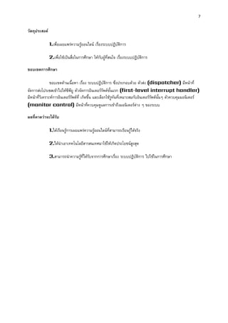 7 
วัตถุประสงค์ 
1.เพื่อเผยแพร่ความรู้ออนไลน์ เรื่องระบบปฏิบัติการ 
2.เพื่อใช้เป็นสื่อในการศึกษา ให้กับผู้ที่สนใจ เรื่องระบบปฏิบัติการ 
ขอบเขตกำรศึกษำ 
ขอบเขตด้านเนื้อหา เรื่อง ระบบปฏิบัติการ ซึ่งประกอบด้วย ตัวส่ง (dispatcher) มีหน้าที่ จัดการส่งโปรเซสเข้าไปให้ซีพียู ตัวจัดการอินเตอร์รัพต์ขั้นแรก (first-level interrupt handler) มีหน้าที่วิเคราะห์การอินเตอร์รัพต์ที่ เกิดขึ้น และเลือกใช้รูทันที่เหมาะสมกับอินเตอร์รัพต์นั้นๆ ตัวควบคุมมอนิเตอร์ (monitor control) มีหน้าที่ควบคุมดูแลการเข้าถึงมอนิเตอร์ต่าง ๆ ของระบบ 
ผลที่คำดว่ำจะได้รับ 
1.ได้เรียนรู้การเผยแพร่ความรู้ออนไลน์ที่สามารถเรียนรู้ได้จริง 
2.ได้นาเอาเทคโนโลยีสารสนเทศมาใช้ให้เกิดประโยชน์สูงสุด 
3.สามารถนาความรู้ที่ได้รับจากการศึกษาเรื่อง ระบบปฏิบัติการ ไปใช้ในการศึกษา 
 