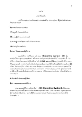 8 
บทที่ 2 
เอกสารที่เกี่ยวข้อง 
การทาโครงงานคอมพิวเตอร์ เผยแพร่ความรู้ออนไลน์เรื่อง ระบบปฏิบัติการ นี้ผู้จัดทาได้ศึกษาเอกสาร ที่เกี่ยวข้องดังต่อไปนี้ 
1.ความสาคัญของระบบปฏิบัติการ 
2.ข้อมูลเกี่ยวกับระบบปฏิบัติการ 
3.ระบบปฏิบัติการของคอมพิวเตอร์ 
4.ระบบปฏิบัติการที่ใช้งานบนเครื่องไมโครคอมพิวเตอร์ 
5.ระบบปฏิบัติการเครือข่าย 
1.ควำมสำคัญของระบบปฏิบัติกำร 
ระบบปฏิบัติการ หรือที่เรียกย่อ ๆ ว่า โอเอส (Operating System : OS) เป็น ซอฟต์แวร์ใช้ในการดูแลระบบคอมพิวเตอร์ เครื่องคอมพิวเตอร์ทุกเครื่องจะต้องมีซอฟต์แวร์ระบบปฏิบัติการนี้ ระบบ ปฏิบัติการที่นิยมใช้กันมากและเป็นที่รู้จักกันดีเช่น วินโดวส์ (Windows)1) ดอส เป็นซอฟต์แวร์จัดระบบงาน ที่พัฒนามานานแล้ว การใช้งานจึงใช้คาสั่งเป็นตัวอักษร ดอสเป็นซอฟต์แวร์ที่รู้จักกันดีในหมู่ผู้ใช้ไมโครคอมพิวเตอร์2) วินโดวส์ เป็นระบบปฏิบัติการที่พัฒนาต่อจากดอส เพื่อเน้นการใช้งานที่ง่ายขึ้น สามารถทางานหลายงานพร้อมกันได้ โดยงานแต่ละงานจะอยู่ในกรอบช่องหน้าต่างที่แสดงผลบนจอภาพ การใช้งานเน้นรูปแบบกราฟิก ผู้ใช้งานสามารถใช้ เมาส์เลื่อนตัวชี้ตาแหน่งเพื่อเลือกตาแหน่งที่ปรากฏบนจอภาพ ทาให้ใช้งานคอมพิวเตอร์ได้ง่าย วินโดวส์จึงได้รับความ นิยมในปัจจุบัน 
2.ข้อมูลที่เกี่ยวกับระบบปฏิบัติกำร 
2.1ควำมหมำยของระบบปฏิบัติกำร 
โปรแกรมระบบปฏิบัติการ หรือเรียกสั้น ๆ ว่า OS (Operating System) เป็นโปรแกรม ควบคุมการทางานของเครื่องคอมพิวเตอร์ ทาหน้าที่ควบคุมการทางานต่าง ๆ เช่น การแสดงผล ข้อมูลการติดต่อกับ ผู้ใช้ โดยทาหน้าที่เป็นสื่อกลาง ระหว่างผู้ใช้กับเครื่องให้สามารถสื่อสารกันได้ควบคุมและจัดสรรทรัพยากรให้กับ โปรแกรมต่าง ๆ 
 