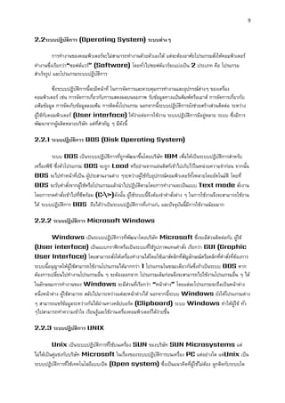 9 
2.2ระบบปฏิบัติกำร (Operating System) ระบบต่ำงๆ 
การทางานของคอมพิวเตอร์จะไม่สามารถทางานด้วยตัวเองได้ แต่จะต้องอาศัยโปรแกรมสั่งให้คอมพิวเตอร์ ทางานซึ่งเรียกว่า“ซอฟต์แวร์” (Software) โดยทั่วไปซอฟต์แวร์จะแบ่งเป็น 2 ประเภท คือ โปรแกรม สาเร็จรูป และโปรแกรมระบบปฏิบัติการ 
ซึ่งระบบปฏิบัติการนี้จะมีหน้าที่ ในการจัดการและควบคุมการทางานและอุปกรณ์ต่างๆ ของเครื่อง คอมพิวเตอร์ เช่น การจัดการเกี่ยวกับการแสดงผลบนจอภาพ รับข้อมูลทางแป้นพิมพ์หรือเมาส์ การจัดการเกี่ยวกับ แฟ้มข้อมูล การจัดเก็บข้อมูลลงแฟ้ม การติดตั้งโปรแกรม นอกจากนี้ระบบปฏิบัติการยังช่วยสร้างส่วนติดต่อ ระหว่าง ผู้ใช้กับคอมพิวเตอร์ (User interface) ให้ง่ายต่อการใช้งาน ระบบปฏิบัติการมีอยู่หลาย ระบบ ซึ่งมีการ พัฒนาจากผู้ผลิตหลายบริษัท แต่ที่สาคัญ ๆ มีดังนี้ 
2.2.1 ระบบปฏิบัติกำร DOS (Disk Operating System) 
ระบบ DOS เป็นระบบปฏิบัติการที่ถูกพัฒนาขึ้นโดยบริษัท IBM เพื่อให้เป็นระบบปฏิบัติการสาหรับ เครื่องพีซี ซึ่งตัวโปรแกรม DOS จะถูก Load หรืออ่านจากแผ่นดิสก์เข้าไปเก็บไว้ในหน่วยความจาก่อน จากนั้น DOS จะไปทาหน้าที่เป็น ผู้ประสานงานต่าง ๆระหว่างผู้ใช้กับอุปกรณ์คอมพิวเตอร์ทั้งหลายโดยอัตโนมัติ โดยที่ DOS จะรับคาสั่งจากผู้ใช้หรือโปรแกรมแล้วนาไปปฏิบัติตามโดยการทางานจะเป็นแบบ Text mode สั่งงาน โดยการกดคาสั่งเข้าไปที่ซีพร้อม (C:>)ดังนั้น ผู้ใช้ระบบนี้จึงต้องจาคาสั่งต่าง ๆ ในการใช้งานจึงจะสามารถใช้งาน ได้ ระบบปฏิบัติการ DOS ถือได้ว่าเป็นระบบปฏิบัติการที่เก่าแก่. และปัจจุบันนี้มีการใช้งานน้อยมาก 
2.2.2 ระบบปฏิบัติกำร Microsoft Windows 
Windows เป็นระบบปฏิบัติการที่พัฒนาโดยบริษัท Microsoft ซึ่งจะมีส่วนติดต่อกับ ผู้ใช้ (User interface) เป็นแบบกราฟิกหรือเป็นระบบที่ใช้รูปภาพแทนคาสั่ง เรียกว่า GUI (Graphic User Interface) โดยสามารถสั่งให้เครื่องทางานได้โดยใช้เมาส์คลิกที่สัญลักษณ์หรือคลิกที่คาสั่งที่ต้องการ ระบบนี้อนุญาตให้ผู้ใช้สามารถใช้งานโปรแกรมได้มากกว่า 1 โปรแกรมในขณะเดียวกันซึ่งถ้าเป็นระบบ DOS หาก ต้องการเปลี่ยนไปทางานโปรแกรมอื่น ๆ จะต้องออกจาก โปรแกรมเดิมก่อนจึงจะสามารถไปใช้งานโปรแกรมอื่น ๆ ได้ ในลักษณะการทางานของ Windows จะมีส่วนที่เรียกว่า “หน้าต่าง” โดยแต่ละโปรแกรมจะถือเป็นหน้าต่าง หนึ่งหน้าต่าง ผู้ใช้สามารถ สลับไปมาระหว่างแต่ละหน้าต่างได้ นอกจากนี้ระบบ Windows ยังให้โปรแกรมต่าง ๆ สามารถแชร์ข้อมูลระหว่างกันได้ผ่านทางคลิปบอร์ด (Clipboard) ระบบ Windows ทาให้ผู้ใช้ ทั่ว ๆไปสามารถทาความเข้าใจ เรียนรู้และใช้งานเครื่องคอมพิวเตอร์ได้ง่ายขึ้น 
2.2.3 ระบบปฏิบัติกำร UNIX 
Unix เป็นระบบปฏิบัติการที่ใช้บนเครื่อง SUN ของบริษัท SUN Microsystems แต่ ไม่ได้เป็นคู่แข่งกับบริษัท Microsoft ในเรื่องของระบบปฏิบัติการบนเครื่อง PC แต่อย่างใด แต่Unix เป็น ระบบปฏิบัติการที่ใช้เทคโนโลยีแบบเปิด (Open system) ซึ่งเป็นแนวคิดที่ผู้ใช้ไม่ต้อง ผูกติดกับระบบใด  