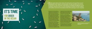 FORORDER
INTHEOCEAN
The governance structures guiding
management of the ocean are incredibly
complex: More than 45 US federal
agencies claim some control over the
ocean, to say nothing of the many state
and local governments that also play a
role. Overlapping bureaucracies and
short-sighted policies have hindered our
ability to responsibly manage the ocean
and protect its creatures. Simply put,
to make a lasting impact on the ocean,
our policy achievements require clear,
coordinated and enforceable regulations.
That’s why Ocean Conservancy is
promoting reforms in how we manage
and protect our nation’s oceans and
marine wildlife. In Massachusetts, we
teamed up in a broad-based partnership
with business and industry leaders,
conservationists, and legislators on both
sides of the aisle to develop the first-ever
Like urban sprawl, today we have marine and coastal sprawl, as the ocean faces an era of
unprecedented activity. Indeed, as each day passes, the ocean resembles more and more
the Wild West on water. Wind farms, whale watchers and shipping superhighways are each
competing to stake their claim to our ocean homestead. We need law and order to balance
and coordinate commercial and recreational activity while protecting our ocean ecosystems.
master plan for the sea. Our efforts helped
pass the state’s new Oceans Act, which
sets the standard for smart, proactive
management for other states to follow.
The ocean is our nation’s largest
public trust, and it’s the government’s
responsibility to manage it accordingly.
By educating Congress and the
administration, we’re working to make
ocean management more efficient and
effective for the good of all. With ocean
stewardship enshrined in law, we’ll be
able to encourage development where it’s
appropriate, and to discourage it when it
would cause more harm than good.
With partners like you, Ocean Conservancy
is driving the government to responsibly
manage marine resources and make smart
decisions about our shared ocean future.
Today the ocean faces an era of unprecedented
development, with the rise in marine and
coastal sprawl.
 