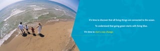It’s time to discover that all living things are connected to the ocean.
To understand that going green starts with living blue.
It’s time to start a sea change.
 
