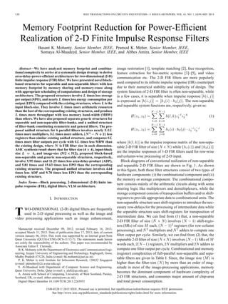 120 IEEE TRANSACTIONS ON CIRCUITS AND SYSTEMS—I: REGULAR PAPERS, VOL. 61, NO. 1, JANUARY 2014
Memory Footprint Reduction for Power-Efﬁcient
Realization of 2-D Finite Impulse Response Filters
Basant K. Mohanty, Senior Member, IEEE, Pramod K. Meher, Senior Member, IEEE,
Somaya Al-Maadeed, Senior Member, IEEE, and Abbes Amira, Senior Member, IEEE
Abstract—We have analyzed memory footprint and combina-
tional complexity to arrive at a systematic design strategy to derive
area-delay-power-efﬁcient architectures for two-dimensional (2-D)
ﬁnite impulse response (FIR) ﬁlter. We have presented novel block-
based structures for separable and non-separable ﬁlters with less
memory footprint by memory sharing and memory-reuse along
with appropriate scheduling of computations and design of storage
architecture. The proposed structures involve times less storage
per output (SPO), and nearly times less energy consumption per
output (EPO) compared with the existing structures, where is the
input block-size. They involve times more arithmetic resources
than the best of the corresponding existing structures, and produce
times more throughput with less memory band-width (MBW)
than others. We have also proposed separate generic structures for
separable and non-separable ﬁlter-banks, and a uniﬁed structure
of ﬁlter-bank constituting symmetric and general ﬁlters. The pro-
posed uniﬁed structure for 6 parallel ﬁlters involves nearly
times more multipliers, times more adders, less
registers than similar existing uniﬁed structure, and computes
times more ﬁlter outputs per cycle with times less MBW than
the existing design, where is FIR ﬁlter size in each dimension.
ASIC synthesis result shows that for ﬁlter size (4 4), input-block
size , and image-size (512 512), proposed block-based
non-separable and generic non-separable structures, respectively,
involve 5.95 times and 11.25 times less area-delay-product (ADP),
and 5.81 times and 15.63 times less EPO than the corresponding
existing structures. The proposed uniﬁed structure involves 4.64
times less ADP and 9.78 times less EPO than the corresponding
existing structure.
Index Terms—Block processing, 2-dimensional (2-D) ﬁnite im-
pulse response (FIR), digital ﬁlters, VLSI architecture.
I. INTRODUCTION
TWO-DIMENSIONAL (2-D) digital ﬁlters are frequently
used in 2-D signal processing as well as the image and
video processing applications such as image enhancement,
Manuscript received December 09, 2012; revised February 16, 2013;
accepted March 31, 2013. Date of publication June 17, 2013; date of current
version January 06, 2014. This work was supported by an internal grant from
Qatar University (QUUG-CENG-DCS-11/12-7). The statements made herein
are solely the responsibility of the authors. This paper was recommended by
Associate Editor F. Clermidy.
B. K. Mohanty with the Department of Electronics and Communication Engi-
neering, Jaypee University of Engineering and Technology, Raghogarh, Guna,
Madhy Pradesh 473226, India (e-mail: bk.mohanti@juet.ac.in).
P. K. Meher is with Institute for Infocomm Research, 138632 Singapore
(e-mail: pkmeher@i2r.a-star.edu.sg).
S. Al-Maadeed with Department of Computer Science and Engineering,
Qatar University, Doha, Qatar (e-mail: s_alali@qu.edu.qa).
A. Amira with School of Computing, University of West Scotland, Paisley,
Scotland, UK, (e-mail: abbes.amira@uws.ac.uk).
Digital Object Identiﬁer 10.1109/TCSI.2013.2265953
image restoration [1], template matching [2], face recognition,
feature extraction for bio-metric systems [3]–[5], and video
communication etc. The 2-D FIR ﬁlters are more popularly
used compared to its inﬁnite impulse response (IIR) counterpart
due to their numerical stability and simplicity of design. The
system function of 2-D FIR ﬁlter is often non-separable, while
in a few cases, it is separable when impulse response
is expressed as . The non-separable
and separable system functions are, respectively, given as:
(1)
(2)
where is the impulse response matrix of the non-sepa-
rable 2-D FIR ﬁlter of size while and
are the impulse responses of 1-D FIR ﬁlters used for row-wise
and column-wise processing of 2-D input.
Block diagrams of conventional realization of non-separable
and separable 2-D FIR ﬁlters are shown in Fig. 1. As shown
in this ﬁgure, both these ﬁlter structures consist of two types of
hardware components: (i) the combinational component and (ii)
the memory or storage component. The combinational compo-
nent consists mainly of the arithmetic circuits along with some
steering logic like multiplexors and demultiplexers, while the
storage component consists of transposition buffers and/or shift-
registers to provide appropriate data to combinational units. The
non-separable structure uses shift-registers to introduce the nec-
essary row-delays for the processing of intermediate data while
the separable structure uses shift-registers for transposition of
intermediate data. We can ﬁnd from (1) that, a non-separable
2-D FIR ﬁlter of size involves shift-regis-
ters (SRs) of size each, registers (for row-column
processing), and multipliers and adders to compute one
ﬁlter output per cycle. Similarly, we can ﬁnd from (2) that, the
separable 2-D ﬁlter of size involves SRs of
words each, registers, multipliers and adders to
compute one ﬁlter output per cycle. Combinational and memory
(register) complexities of full-parallel non-separable and sepa-
rable ﬁlters are given in Table I. Since, the image size is
higher than the ﬁlter-size by more than an order of mag-
nitude in most of the image-processing applications, memory
becomes the dominant component of hardware complexity of
2-D FIR structures, and consumes major amount of chip-area
and total power consumption.
1549-8328 © 2013 IEEE. Personal use is permitted, but republication/redistribution requires IEEE permission.
See http://www.ieee.org/publications_standards/publications/rights/index.html for more information.
 