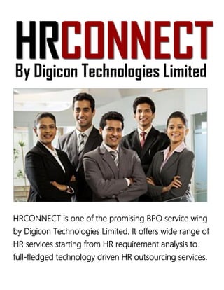 HRCONNECT is one of the promising BPO service wing
by Digicon Technologies Limited. It offers wide range of
HR services starting from HR requirement analysis to
full-fledged technology driven HR outsourcing services.
 