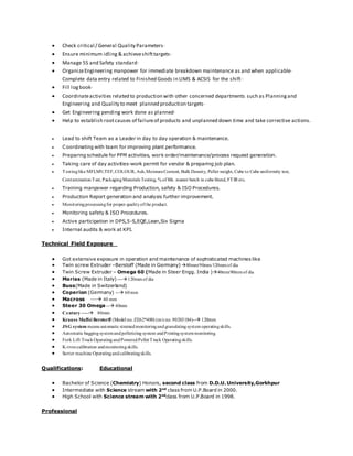  Check critical / General Quality Parameters·
 Ensure minimum idling & achieveshifttargets·
 Manage 5S and Safety standard·
 OrganizeEngineering manpower for immediate breakdown maintenance as and when applicable·
Complete data entry related to Finished Goods in LIMS & ACSIS for the shift·
 Fill logbook·
 Coordinateactivities related to production with other concerned departments such as Planningand
Engineering and Quality to meet planned production targets·
 Get Engineering pending work done as planned·
 Help to establish rootcauses of failureof products and unplanned down time and take corrective actions.
 Lead to shift Team as a Leader in day to day operation & maintenance.
 Coordinating with team for improving plant performance.
 Preparing schedule for PPM activities, work order/maintenance/process request generation.
 Taking care of day activities-work permit for vendor & preparing job plan.
 Testinglike MFI,MV,TEF,COLOUR, Ash,MoistureContent, Bulk Density, Pellet weight, Cube to Cube uniformity test,
Contamination Test, PackagingMaterials Testing, % of blk. master batch in cube bland, FTIR etc.
 Training manpower regarding Production, safety & ISO Procedures.
 Production Report generation and analysis further improvement.
 Monitoringprocessingfor proper qualityofthe product.
 Monitoring safety & ISO Procedures.
 Active participation in DPS,5-S,EQE,Lean,Six Sigma
 Internal audits & work at KPI.
Technical Field Exposure
 Got extensive exposure in operation and maintenance of sophisticated machines like
 Twin screw Extruder –Berstoff (Made in Germany) 80mm/90mm/120mmof dia
 Twin Screw Extruder – Omega 60 (Made in Steer Engg. India )40mm/80mmof dia
 Mariss (Made in Italy) ---120mmof dia
 Buss(Made in Switzerland)
 Coperion (Germany) -- 60mm
 Macross --- 40 mm
 Steer 30 Omega -- 40mm
 Century----- 80mm
 Krauss Maffei Berstorff (Model no. ZE62*400) (m/cno.90203184)-- 120mm
 JSG system means automatic strainedmonitoringandgranulatingsystem operatingskills.
 Automatic baggingsystemandpelletizing system andPrintingsystemmonitoring.
 Fork Lift TruckOperatingandPoweredPellet Truck Operatingskills.
 K-troncalibration andmonitoringskills.
 Sorter machine Operatingandcalibratingskills.
Qualifications: Educational
 Bachelor of Science (Chemistry) Honors, second class from D.D.U. University,Gorkhpur
 Intermediate with Science stream with 2nd
class from U.P.Board in 2000.
 High School with Science stream with 2nd
class from U.P.Board in 1998.
Professional
 