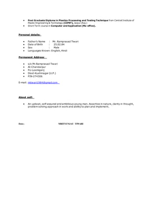  Post Graduate Diploma in Plastics Processing and Testing Technique from Central Institute of
Plastic Engineering & Technology (CIPET), Jaipur (Raj.)
 Short Term course in Computer and Application (Ms-office).
Personal details:
 Father’s Name : Mr. Ramprasad Tiwari
 Date of Birth : 25.02.84
 Sex : Male
 Languages Known: English, Hindi
Permanent Address:
 s/o Mr.Ramprasad Tiwari
 At-Chandarpur
 Po-Laxmiganj
 Disst-Kushinagar (U.P.)
 PIN-274306
E-mail: mtiwari1984@gmail.com
About self:
 An upbeat, self-assured and ambitious young man. Assertive in nature, clarity in thought,
problem solving approach in work and ability to plan and implement.
Date; MRITYUNJAY TIWARI
 