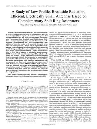 IEEE TRANSACTIONS ON ANTENNAS AND PROPAGATION, VOL. 61, NO. 9, SEPTEMBER 2013 4419
A Study of Low-Proﬁle, Broadside Radiation,
Efﬁcient, Electrically Small Antennas Based on
Complementary Split Ring Resonators
Ming-Chun Tang, Member, IEEE, and Richard W. Ziolkowski, Fellow, IEEE
Abstract—The designs and performance characteristics of sev-
eral electrically small antennas based on complementary split ring
resonators (CSRRs) are reported. A coaxial-fed monopole is ﬁrst
integrated with a CSRR that is cut from a grounded ﬁnite copper
disc. The presence of the electrically small CSRR element facili-
tates a nearly complete impedance match to the source, a nearly
broadside radiation pattern, and a high radiation efﬁciency. The
addition of a circular top-hat to the monopole then achieves an
ultra-low proﬁle design and an improved broadside
pattern, while maintaining all other desirable features. Finally, to
enrich their potential usefulness, two additional enhancements of
these designs were accomplished. One is a further miniaturization
that is achieved by introducing a more complex
CSRR element, while maintaining a high, 82%, radiation efﬁ-
ciency. The second is a further enhancement of the directivity and
front-to-back ratio through the introduction of a slot-modiﬁed
parasitic disc, while maintaining the original impedance matching,
low-proﬁle and electrically small properties. These designs were
consummated and their performance characteristics evaluated
with the frequency domain ANSYS-ANSOFT High Frequency
Structure Simulator (HFSS) and were conﬁrmed independently
using the time domain CST Microwave Studio (MWS) simulator.
A prototype of the basic system was fabricated and tested; the
agreement between the simulated and measured results validates
the design principles.
Index Terms—Antenna directivity, antennas, complementary
split ring resonator, electrically small antennas, metamaterials.
I. INTRODUCTION
F OR nearly a decade, the split ring resonator (SRR) and
its counterpart, the complementary split ring resonator
(CSRR), have been considered as unit cells in metamaterial
designs. They have attracted much attention and have been
Manuscript received August 06, 2012; revised May 08, 2013; accepted June
03, 2013. Date of publication July 09, 2013; date of current version August 30,
2013. This work was supported in part by the Graduate School of the University
of Electronic Science and Technology of China and in part by NSF contract
number ECCS-1126572.
M.-C. Tang was with the Institute of Applied Physics, University of Elec-
tronic Science and Technology of China, Chengdu 610054, China and also with
the Department of Electrical and Computer Engineering, University of Ari-
zona, Tucson, AZ 85721 USA. He is now with the College of Communication
Engineering, Chongqing University, Chongqing, 400044, China (e-mail: tang-
mingchunuestc@126.com).
R. W. Ziolkowski is with the Department of Electrical and Computer
Engineering, University of Arizona, Tucson, AZ 85721 USA (e-mail: zi-
olkowski@ece.arizona.edu).
Color versions of one or more of the ﬁgures in this paper are available online
at http://ieeexplore.ieee.org.
Digital Object Identiﬁer 10.1109/TAP.2013.2267711
studied and applied extensively because of their many attrac-
tive performance characteristics [1]–[3]. One of the important
applications of SRRs and CSRRs has been in the design of
microwave circuits [4]. Another has been for the design of
small antennas, mainly due to the advantage of their sub-wave-
length resonances [5]–[15]. They have been used for artiﬁcial
magnetic conductors (AMCs) to achieve low-proﬁle antennas
[5] and as magnetic loadings to achieve larger bandwidths [6],
[9]. They have been used to obtain electrically small antenna
designs [7] and the miniaturization of known designs [8], [13].
They have been used to realize notched ﬁlters in UWB antennas
[12], [15], to increase the number of resonance frequencies in a
single antenna [10], [13], and to achieve impedance matching
[11].
While the SRR and CSRR strategies have provided for an-
tenna miniaturization, one witnesses certain drawbacks in the
resulting designs, which restricts their widespread engineering
application. For instance, the radiation efﬁciency within the
10 dB impedance bandwidth may be quite low, leading to
small realized gain values [9]. Their fabrication may become
quite cumbersome [6], [8], their inclusion may limit the actual
reduction in size [10], [13], or their materials may decrease the
overall radiation efﬁciency [14].
In this paper, a CSRR element is introduced in a ﬁ-
nite grounded disc and is then integrated with a traditional
monopole antenna in Section II. The performance character-
istics of the resulting electrically small antenna (ESA, i.e.,
, being the radius of the smallest sphere that com-
pletely encloses the antenna at the operational frequency, ,
and is the free space wave number) are
investigated. It is shown how this combination can produce
a radiation pattern whose maximum is along the axis of the
monopole rather than broadside to it. Next, in Section III, an
ultra-low proﬁle version of this ESA is accomplished
by loading the monopole with a circular top-hat. The perfor-
mance characteristics of this design are parametrically studied
in a comprehensive manner in Section IV. It is demonstrated
that these miniaturized antennas have high radiation efﬁcien-
cies while being impedance matched to the source without any
matching network. Efforts to enhance the usefulness of these
designs for wireless applications are presented in Section V.
In particular, a more complex CSRR element is introduced to
further miniaturize the antenna , while maintaining
its radiation efﬁciency around 82%. Additionally, a slot-mod-
iﬁed parasitic conducting disc is introduced to enhance the
directivity of the resulting ESA while signiﬁcantly
0018-926X © 2013 IEEE
 