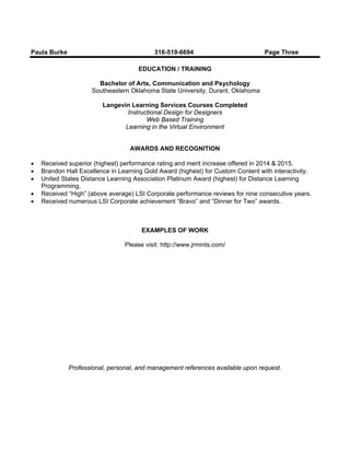 Paula Burke 316-519-6694 Page Three
EDUCATION / TRAINING
Bachelor of Arts, Communication and Psychology
Southeastern Oklahoma State University, Durant, Oklahoma
Langevin Learning Services Courses Completed
Instructional Design for Designers
Web Based Training
Learning in the Virtual Environment
AWARDS AND RECOGNITION
 Received superior (highest) performance rating and merit increase offered in 2014 & 2015.
 Brandon Hall Excellence in Learning Gold Award (highest) for Custom Content with interactivity.
 United States Distance Learning Association Platinum Award (highest) for Distance Learning
Programming.
 Received “High” (above average) LSI Corporate performance reviews for nine consecutive years.
 Received numerous LSI Corporate achievement “Bravo” and “Dinner for Two” awards.
EXAMPLES OF WORK
Please visit: http://www.jrmints.com/
Professional, personal, and management references available upon request.
 