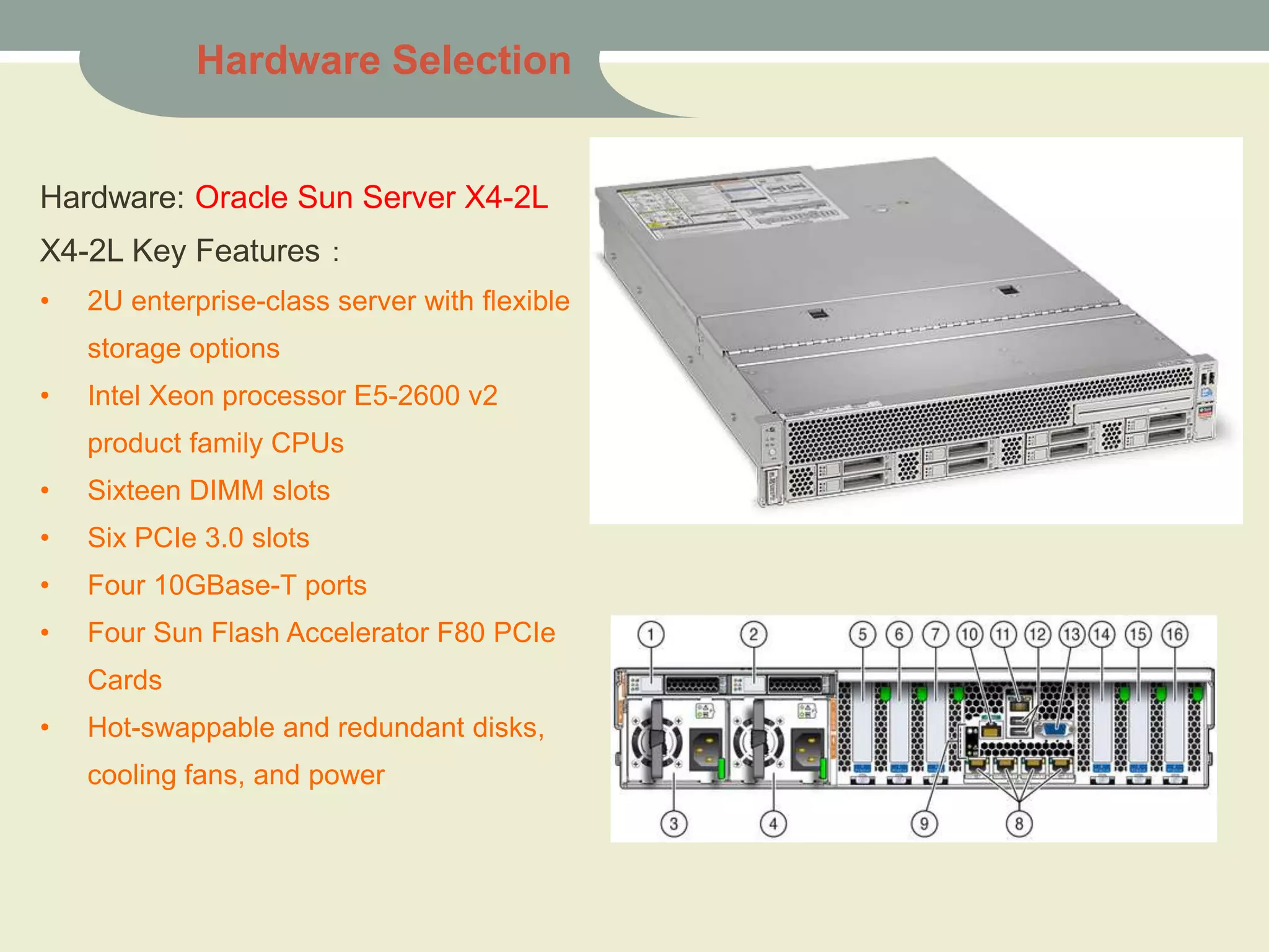 Hardware: Oracle Sun Server X4-2L
X4-2L Key Features：
• 2U enterprise-class server with flexible
storage options
• Intel Xeon processor E5-2600 v2
product family CPUs
• Sixteen DIMM slots
• Six PCIe 3.0 slots
• Four 10GBase-T ports
• Four Sun Flash Accelerator F80 PCIe
Cards
• Hot-swappable and redundant disks,
cooling fans, and power
Hardware Selection
 