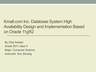 Kmall.com Inc. Database System High
Availability Design and Implementation Based
on Oracle 11gR2
By Chip Sokear
Grade 2011 class II
Major: Computer Science
Instructor: Sun SiLiang
 