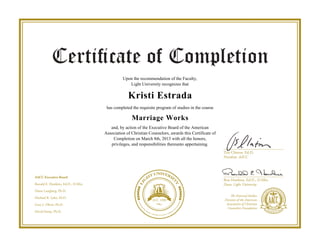 Upon the recommendation of the Faculty,
Light University recognizes that
Kristi Estrada
has completed the requisite program of studies in the course
Marriage Works
and, by action of the Executive Board of the American
Association of Christian Counselors, awards this Certificate of
Completion on March 8th, 2013 with all the honors,
privileges, and responsibilities thereunto appertaining.
Powered by TCPDF (www.tcpdf.org)
 