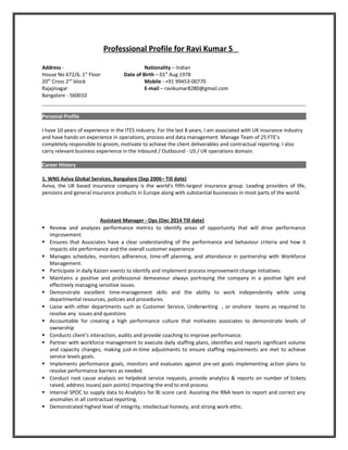Professional Profile for Ravi Kumar S
Address - Nationality – Indian
House No 672/6, 1st
Floor Date of Birth – 01st
Aug 1978
20th
Cross 2nd
block Mobile - +91 99453-00770
Rajajinagar E-mail – ravikumar8280@gmail.com
Bangalore - 560010
Personal Profile
I have 10 years of experience in the ITES industry. For the last 8 years, I am associated with UK insurance industry
and have hands on experience in operations, process and data management. Manage Team of 25 FTE’s
completely responsible to groom, motivate to achieve the client deliverables and contractual reporting. I also
carry relevant business experience in the Inbound / Outbound - US / UK operations domain.
Career History
1. WNS Aviva Global Services, Bangalore (Sep 2006– Till date)
Aviva, the UK based insurance company is the world's fifth-largest insurance group. Leading providers of life,
pensions and general insurance products in Europe along with substantial businesses in most parts of the world.
Assistant Manager - Ops (Dec 2014 Till date)
 Review and analyzes performance metrics to identify areas of opportunity that will drive performance
improvement.
 Ensures that Associates have a clear understanding of the performance and behaviour criteria and how it
impacts site performance and the overall customer experience
 Manages schedules, monitors adherence, time-off planning, and attendance in partnership with Workforce
Management.
 Participate in daily Kaizen events to identify and implement process improvement change initiatives.
 Maintains a positive and professional demeanour always portraying the company in a positive light and
effectively managing sensitive issues.
 Demonstrate excellent time-management skills and the ability to work independently while using
departmental resources, policies and procedures.
 Liaise with other departments such as Customer Service, Underwriting , or onshore teams as required to
resolve any issues and questions
 Accountable for creating a high performance culture that motivates associates to demonstrate levels of
ownership
 Conducts client’s interaction, audits and provide coaching to improve performance.
 Partner with workforce management to execute daily staffing plans, identifies and reports significant volume
and capacity changes, making just-in-time adjustments to ensure staffing requirements are met to achieve
service levels goals.
 Implements performance goals, monitors and evaluates against pre-set goals implementing action plans to
resolve performance barriers as needed.
 Conduct root cause analysis on helpdesk service requests, provide analytics & reports on number of tickets
raised, address issues( pain points) impacting the end to end process
 Internal SPOC to supply data to Analytics for BI score card. Assisting the RNA team to report and correct any
anomalies in all contractual reporting.
 Demonstrated highest level of integrity, intellectual honesty, and strong work ethic.
 