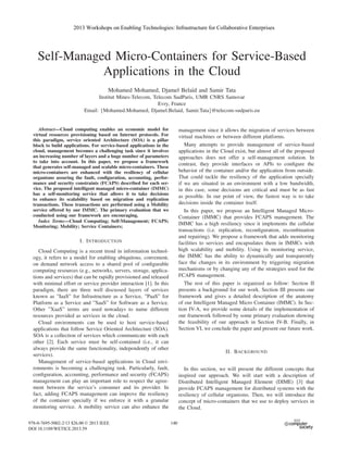 Self-Managed Micro-Containers for Service-Based
Applications in the Cloud
Mohamed Mohamed, Djamel Bela¨ıd and Samir Tata
Institut Mines-Telecom, Telecom SudParis, UMR CNRS Samovar
Evry, France
Email: {Mohamed.Mohamed, Djamel.Belaid, Samir.Tata}@telecom-sudparis.eu
Abstract—Cloud computing enables an economic model for
virtual resources provisioning based on Internet protocols. For
this paradigm, service oriented Architecture (SOA) is a pillar
block to build applications. For service-based applications in the
cloud, management becomes a challenging task since it involves
an increasing number of layers and a huge number of parameters
to take into account. In this paper, we propose a framework
that generates self-managed and scalable micro-containers. These
micro-containers are enhanced with the resiliency of cellular
organisms assuring the fault, conﬁguration, accounting, perfor-
mance and security constraints (FCAPS) described for each ser-
vice. The proposed intelligent managed micro-container (IMMC)
has a self-monitoring service that allows it to take decisions
to enhance its scalability based on migration and replication
transactions. These transactions are performed using a Mobility
service offered by our IMMC. The primary evaluation that we
conducted using our framework are encouraging.
Index Terms—Cloud Computing; Self-Management; FCAPS;
Monitoring; Mobility; Service Containers;
I. INTRODUCTION
Cloud Computing is a recent trend in information technol-
ogy, it refers to a model for enabling ubiquitous, convenient,
on demand network access to a shared pool of conﬁgurable
computing resources (e.g., networks, servers, storage, applica-
tions and services) that can be rapidly provisioned and released
with minimal effort or service provider interaction [1]. In this
paradigm, there are three well discussed layers of services
known as ”IaaS” for Infrastructure as a Service, ”PaaS” for
Platform as a Service and ”SaaS” for Software as a Service.
Other ”XaaS” terms are used nowadays to name different
resources provided as services in the cloud.
Cloud environments can be used to host service-based
applications that follow Service Oriented Architecture (SOA).
SOA is a collection of services which communicate with each
other [2]. Each service must be self-contained (i.e., it can
always provide the same functionality, independently of other
services).
Management of service-based applications in Cloud envi-
ronments is becoming a challenging task. Particularly, fault,
conﬁguration, accounting, performance and security (FCAPS)
management can play an important role to respect the agree-
ment between the service’s consumer and its provider. In
fact, adding FCAPS management can improve the resiliency
of the container specially if we enforce it with a granular
monitoring service. A mobility service can also enhance the
management since it allows the migration of services between
virtual machines or between different platforms.
Many attempts to provide management of service-based
applications in the Cloud exist, but almost all of the proposed
approaches does not offer a self-management solution. In
contrast, they provide interfaces or APIs to conﬁgure the
behavior of the container and/or the application from outside.
That could tackle the resiliency of the application specially
if we are situated in an environment with a low bandwidth,
in this case, some decisions are critical and must be as fast
as possible. In our point of view, the fastest way is to take
decisions inside the container itself.
In this paper, we propose an Intelligent Managed Micro-
Container (IMMC) that provides FCAPS management. The
IMMC has a high resiliency since it implements the cellular
transactions (i.e. replication, reconﬁguration, recombination
and repairing). We propose a framework that adds monitoring
facilities to services and encapsulates them in IMMCs with
high scalability and mobility. Using its monitoring service,
the IMMC has the ability to dynamically and transparently
face the changes in its environment by triggering migration
mechanisms or by changing any of the strategies used for the
FCAPS management.
The rest of this paper is organized as follow: Section II
presents a background for our work. Section III presents our
framework and gives a detailed description of the anatomy
of our Intelligent Managed Micro Container (IMMC). In Sec-
tion IV-A, we provide some details of the implementation of
our framework followed by some primary evaluation showing
the feasibility of our approach in Section IV-B. Finally, in
Section VI, we conclude the paper and present our future work.
II. BACKGROUND
In this section, we will present the different concepts that
inspired our approach. We will start with a description of
Distributed Intelligent Managed Element (DIME) [3] that
provide FCAPS management for distributed systems with the
resiliency of cellular organisms. Then, we will introduce the
concept of micro-containers that we use to deploy services in
the Cloud.
2013 Workshops on Enabling Technologies: Infrastructure for Collaborative Enterprises
978-0-7695-5002-2/13 $26.00 © 2013 IEEE
DOI 10.1109/WETICE.2013.59
153
2013 Workshops on Enabling Technologies: Infrastructure for Collaborative Enterprises
978-0-7695-5002-2/13 $26.00 © 2013 IEEE
DOI 10.1109/WETICE.2013.59
138
2013 Workshops on Enabling Technologies: Infrastructure for Collaborative Enterprises
978-0-7695-5002-2/13 $26.00 © 2013 IEEE
DOI 10.1109/WETICE.2013.59
140
2013 Workshops on Enabling Technologies: Infrastructure for Collaborative Enterprises
978-0-7695-5002-2/13 $26.00 © 2013 IEEE
DOI 10.1109/WETICE.2013.59
140
 