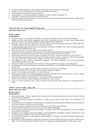  Worked with Project Managers to create a High level Sprint plan, Product backlog and Sprint backlog
 Created Job Aides, Training Manuals, Process flows during stabilization sprints
 Facilitated Sprint Planning and Retrospective meetings.
 Assisted Quality Assurance (QA) during User Acceptance Testing to fix defects and eliminate CR.
 Using Rally to manage BA, DEV, BA-DEV and DEV-QA tasks.
 Facilitated meetings with GUIDEWIRE Dev Team and Product team to understand various Integration aspects of Billing Center,
Policy Center and Claim Center (GC).
Progressive Insurance Group, MayField Village, OH
July 2010 to March 2012
Business Analyst
Responsibilities:
 Involved in projects to review Property & Casualty systems and the redesign of systems for Guidewire specification.
 Enabled end-to-end claims lifecycle management improvement from dynamic, intuitive loss report intake through advanced
adjudication processes and integrated operational reporting using Guidewire's ClaimCenter.
 Experience working on Business Requirements Document (BRD), Functional Requirement Document (FRD), Requirement
Traceability Matrix (RTM), Gap Analysis, Use Cases and User Stories.
 Provided application support for all activities/events generated by Guidewire Navigator Claim Center an insurance application
operating on IBM WebSphere frame work.
 Performed GAP Analysis, Duration Analysis and Cost Benefit Analysis.
 Developed the Business Requirement Documents (BRD's), Designed Functional Requirement Documents (FRD's).
 Designed, built, and maintained rating rules and logic using Oracle Insbridge Product Suite & MS SQL.
 Supported the entire policy lifecycle for personal, commercial, and workers’ compensation insurance with Policy Center 7.x.
 With Claim Metrics of ClaimCenter provided Automatictracking and display of aclaim’s current status relativeto thebenchmarks
(e.g., time to initial contact, number of reserve changes, etc.) based on claim type and complexity.
 Knowledgeable on line of business requirements management and software development life cycle and development
methodologies (Waterfall, Agile, Lean).
 Conducted workflow, process diagram and GAP analyses to derive requirements for existing systems enhancements.
 Coordinated and Conducted Joint Application Development (JAD) Sessions, Joint Application Solution (JAS) Sessions for the
business users.
 Developed the activity diagrams, data flow diagrams to show the system flow for the application.
 Developed and Analysis Use case diagrams, Activity Diagrams & Sequence diagrams.
 Involved in User Acceptance Testing (UAT) & in defects lifecycle.
 Ability to gather business and Technical Requirements from both formal and informal sessions utilizing a variety of software
methodologies including, Use Cases and the Rational Unified Process.
 Requirements management and communication, Translating and simplifying requirements
 Ability to construct process models including data dictionaries and volume estimates.
 Able to test business applications from a business perspective to ensure that all client requirements are incorporated into t he
design.
Aliianz of America, Golden Valley, MN
March 2008 to June 2010
Business Analyst
Responsibilities:
 Performed requirement analysis by gathering both Functional and Non Functional Requirements based on interactions with the
Process Owners & Stakeholders
 Involved in GAP analysis around the identification of design rules and System Process Flows, User administration and
requirements.
 Assessed theflaws in the existing as-is Underwriting systemand made clear recommendations of Business Process Improvements
and incorporated them in the future to-be system design.
 Extensively worked in all phases of Software Development Life Cycle (SDLC) Agile deliverables.
 Gathered functional requirements from business users, Product Owners, Stakeholders.
 Document analysis and represented them in Requirements Traceability Matrix (RTM). Developed use cases for Story boarding
and wireframes for Interfacing.
 Developed Use Case diagrams, business flow diagrams, Activity/Statediagrams and Sequence diagrams using MS Visio so that
developers and other stakeholders can understand the business process.
 Assisted the Project Manager in understanding the project feasibility from Business view point and preparing meeting minutes
and summary for team.
 Responsible for creating the Business Requirements Specification Document (BRD) and Decision Document in High level for
legacy system of Alfa and working with business Leads of EY company for transferring GW Ideas to Alfas Legacy system.
 